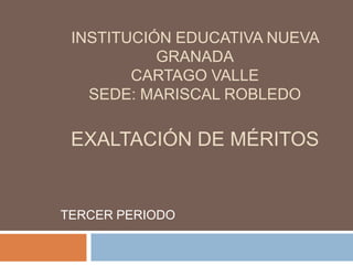 INSTITUCIÓN EDUCATIVA NUEVA GRANADACARTAGO VALLESEDE: MARISCAL ROBLEDOEXALTACIÓN DE MÉRITOS TERCER PERIODO 