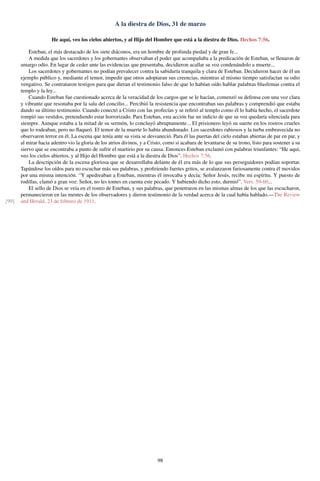 A la diestra de Dios, 31 de marzo
He aquí, veo los cielos abiertos, y al Hijo del Hombre que está a la diestra de Dios. Hechos 7:56.
Esteban, el más destacado de los siete diáconos, era un hombre de profunda piedad y de gran fe...
A medida que los sacerdotes y los gobernantes observaban el poder que acompañaba a la predicación de Esteban, se llenaron de
amargo odio. En lugar de ceder ante las evidencias que presentaba, decidieron acallar su voz condenándolo a muerte...
Los sacerdotes y gobernantes no podían prevalecer contra la sabiduría tranquila y clara de Esteban. Decidieron hacer de él un
ejemplo público y, mediante el temor, impedir que otros adoptaran sus creencias, mientras al mismo tiempo satisfacían su odio
vengativo. Se contrataron testigos para que dieran el testimonio falso de que lo habían oído hablar palabras blasfemas contra el
templo y la ley...
Cuando Esteban fue cuestionado acerca de la veracidad de los cargos que se le hacían, comenzó su defensa con una voz clara
y vibrante que resonaba por la sala del concilio... Percibió la resistencia que encontraban sus palabras y comprendió que estaba
dando su último testimonio. Cuando conectó a Cristo con las profecías y se reﬁrió al templo como él lo había hecho, el sacerdote
rompió sus vestidos, pretendiendo estar horrorizado. Para Esteban, esta acción fue un indicio de que su voz quedaría silenciada para
siempre. Aunque estaba a la mitad de su sermón, lo concluyó abruptamente... El prisionero leyó su suerte en los rostros crueles
que lo rodeaban, pero no ﬂaqueó. El temor de la muerte lo había abandonado. Los sacerdotes rabiosos y la turba embravecida no
observaron terror en él. La escena que tenía ante su vista se desvaneció. Para él las puertas del cielo estaban abiertas de par en par, y
al mirar hacia adentro vio la gloria de los atrios divinos, y a Cristo, como si acabara de levantarse de su trono, listo para sostener a su
siervo que se encontraba a punto de sufrir el martirio por su causa. Entonces Esteban exclamó con palabras triunfantes: “He aquí,
veo los cielos abiertos, y al Hijo del Hombre que está a la diestra de Dios”. Hechos 7:56.
La descripción de la escena gloriosa que se desarrollaba delante de él era más de lo que sus perseguidores podían soportar.
Tapándose los oídos para no escuchar más sus palabras, y proﬁriendo fuertes gritos, se avalanzaron furiosamente contra él movidos
por una misma intención. “Y apedreaban a Esteban, mientras él invocaba y decía: Señor Jesús, recibe mi espíritu. Y puesto de
rodillas, clamó a gran voz: Señor, no les tomes en cuenta este pecado. Y habiendo dicho esto, durmió”. Vers. 59-60...
El sello de Dios se veía en el rostro de Esteban, y sus palabras, que penetraron en las mismas almas de los que las escucharon,
permanecieron en las mentes de los observadores y dieron testimonio de la verdad acerca de la cual había hablado.—The Review
and Herald, 23 de febrero de 1911.[99]
98
 