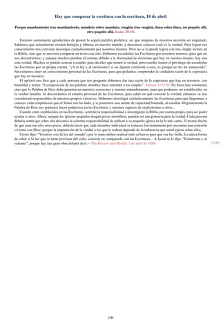 Hay que comparar la escritura con la escritura, 10 de abril
Porque mandamiento tras mandamiento, mandato sobre mandato, renglón tras renglón, línea sobre línea, un poquito allí,
otro poquito allá. Isaías 28:10.
Estamos sumamente agradecidos de poseer la segura palabra profética, así que ninguno de nosotros necesita ser engañado.
Sabemos que actualmente existen herejías y fábulas en nuestro mundo, y deseamos conocer cuál es la verdad. Para lograr ese
conocimiento nos conviene investigar cuidadosamente por nosotros mismos. Pero no se lo puede lograr con una simple lectura de
la Biblia, sino que se necesita comparar un texto con otro. Debemos escudriñar las Escrituras por nosotros mismos, para que no
nos descarriemos; y aunque muchos pierdan el camino debido a la diversidad de doctrinas que hay en nuestro mundo, hay una
sola verdad. Muchos se podrán acercar a ustedes para decirles que tienen la verdad, pero ustedes tienen el privilegio de escudriñar
las Escrituras por su propia cuenta. “¡A la ley y al testimonio! si no dijeren conforme a esto, es porque no les ha amanecido”.
Necesitamos tener un conocimiento personal de las Escrituras, para que podamos comprender la verdadera razón de la esperanza
que hay en nosotros.
El apóstol nos dice que a cada persona que nos pregunte debemos dar una razón de la esperanza que hay en nosotros, con
humildad y temor. “La exposición de tus palabras alumbra; hace entender a los simples”. Salmos 119:130. No basta leer solamente,
sino que la Palabra de Dios debe penetrar en nuestros corazones y nuestro entendimiento, para que podamos ser establecidos en
la verdad bendita. Si descuidamos el estudio personal de las Escrituras, para saber en qué consiste la verdad, entonces se nos
considerará responsables de nuestros propios extravíos. Debemos investigar cuidadosamente las Escrituras para que lleguemos a
conocer cada estipulación que el Señor nos ha dado; y si poseemos una mente de capacidad limitada, al estudiar diligentemente la
Palabra de Dios nos podemos hacer poderosos en las Escrituras y seremos capaces de explicárselas a otros...
Cuando estén establecidos en las Escrituras, sentirán la responsabilidad e investigarán la Biblia por cuenta propia, para así poder
ayudar a otros. Ahora, aunque las iglesias pequeñas tengan pocos miembros, pueden ser una potencia para la verdad. Cada persona
debería sentir que sobre ella descansa la solemne responsabilidad de ediﬁcar a su pequeña iglesia en la fe más santa. El mismo hecho
de que sean tan sólo unos pocos, debería hacer que cada miembro individual se esfuerce fervientemente por encontrar una conexión
viviente con Dios; porque la impartición de la verdad a los que le rodean depende de la inﬂuencia que usted ejerza sobre ellos.
Cristo dijo: “Vosotros sois la luz del mundo”; por lo tanto deben realizar todo esfuerzo para que esa luz brille. La única forma
de saber si la luz que se tiene proviene del cielo, consiste en compararla con las Escrituras... A Josué se le dijo: “Esfuérzate y sé
valiente”; porque hay una gran obra delante de ti.—The Review and Herald, 3 de abril de 1888. [109]
109
 