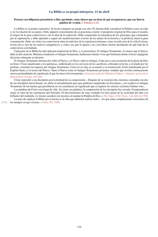 La Biblia es su propio intérprete, 11 de abril
Procura con diligencia presentarte a Dios aprobado, como obrero que no tiene de qué avergonzarse, que usa bien la
palabra de verdad. 2 Timoteo 2:15.
La Biblia es su propia expositora. Se ha de comparar un pasaje con otro. El alumno debe considerar la Palabra como un todo
y ver la relación de sus partes. Debe adquirir conocimiento de su gran tema central: el propósito original de Dios para el mundo,
el origen de la gran controversia y de la obra de la redención. Debe comprender la naturaleza de los principios que contienden
por la supremacía, y debe aprender a seguir sus manifestaciones a través de los anales de la historia y la profecía, hasta la gran
consumación. Debe ver cómo esa controversia entra en toda fase de la experiencia humana; cómo en todo acto de la vida él mismo
revela uno u otro de los motivos antagónicos; y cómo, sea que lo quiera o no, está ahora mismo decidiendo de qué lado de la
controversia será hallado.
Cada parte de la Biblia ha sido dada por inspiración de Dios, y es provechosa. El Antiguo Testamento, no menos que el Nuevo,
debe recibir atención. Mientras estudiemos el Antiguo Testamento, hallaremos fuentes vivas que borbotean donde el lector negligente
discierne solamente un desierto.
El Antiguo Testamento derrama luz sobre el Nuevo, y el Nuevo sobre el Antiguo. Cada uno es una revelación de la gloria de Dios
en Jesús. Cristo manifestado a los patriarcas, simbolizado en los servicios de los sacriﬁcios, esbozado en la ley, y revelado por los
profetas, constituye las riquezas del Antiguo Testamento. Cristo en su vida, en su muerte y su resurrección; Cristo manifestado por el
Espíritu Santo, es el tesoro del Nuevo. Tanto el Nuevo como el Antiguo Testamento presentan verdades que revelan continuamente
nuevas profundidades de signiﬁcado al que las busca fervorosamente.—Consejos para los Maestros Padres y Alumnos acerca de la
Educación Cristiana, 445-446.
Cristo reprochó a sus discípulos por la lentitud de su comprensión... Después de su resurrección, mientras caminaba con dos
de sus discípulos hacia Emaús, les abrió el entendimiento para que pudieran comprender las Escrituras, y les explicó el Antiguo
Testamento de tal manera que percibieron en sus enseñanzas un signiﬁcado que ni siquiera los mismos escritores habían visto...
Las palabras de Cristo son el pan de vida. Al comer sus palabras, la comprensión de los discípulos fue avivada. Comprendieron
mejor el valor de las enseñanzas del Salvador. El discernimiento de estas verdades los hizo pasar de la oscuridad del alba a la
brillantez del mediodía. Lo mismo sucederá con nosotros al estudiar la Palabra de Dios.—The Signs of the Times, 4 de abril de 1906.
La tarea de explicar la Biblia por sí misma es la obra que deberían realizar todos... los que estén completamente conscientes de
los tiempos en que vivimos.—Carta 376, 1906.[110]
110
 