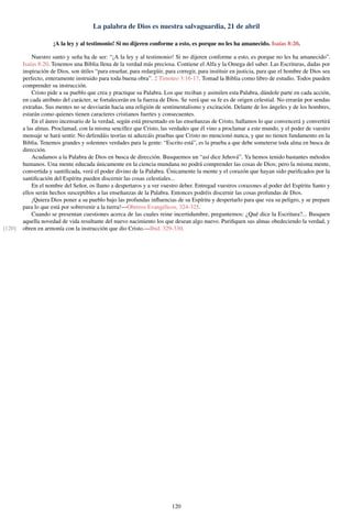 La palabra de Dios es nuestra salvaguardia, 21 de abril
¡A la ley y al testimonio! Si no dijeren conforme a esto, es porque no les ha amanecido. Isaías 8:20.
Nuestro santo y seña ha de ser: “¡A la ley y al testimonio! Si no dijeren conforme a esto, es porque no les ha amanecido”.
Isaías 8:20. Tenemos una Biblia llena de la verdad más preciosa. Contiene el Alfa y la Omega del saber. Las Escrituras, dadas por
inspiración de Dios, son útiles “para enseñar, para redargüir, para corregir, para instituir en justicia, para que el hombre de Dios sea
perfecto, enteramente instruido para toda buena obra”. 2 Timoteo 3:16-17. Tomad la Biblia como libro de estudio. Todos pueden
comprender su instrucción.
Cristo pide a su pueblo que crea y practique su Palabra. Los que reciban y asimilen esta Palabra, dándole parte en cada acción,
en cada atributo del carácter, se fortalecerán en la fuerza de Dios. Se verá que su fe es de origen celestial. No errarán por sendas
extrañas. Sus mentes no se desviarán hacia una religión de sentimentalismo y excitación. Delante de los ángeles y de los hombres,
estarán como quienes tienen caracteres cristianos fuertes y consecuentes.
En el áureo incensario de la verdad, según está presentado en las enseñanzas de Cristo, hallamos lo que convencerá y convertirá
a las almas. Proclamad, con la misma sencillez que Cristo, las verdades que él vino a proclamar a este mundo, y el poder de vuestro
mensaje se hará sentir. No defendáis teorías ni aduzcáis pruebas que Cristo no mencionó nunca, y que no tienen fundamento en la
Biblia. Tenemos grandes y solemnes verdades para la gente: “Escrito está”, es la prueba a que debe someterse toda alma en busca de
dirección.
Acudamos a la Palabra de Dios en busca de dirección. Busquemos un “así dice Jehová”. Ya hemos tenido bastantes métodos
humanos. Una mente educada únicamente en la ciencia mundana no podrá comprender las cosas de Dios; pero la misma mente,
convertida y santiﬁcada, verá el poder divino de la Palabra. Únicamente la mente y el corazón que hayan sido puriﬁcados por la
santiﬁcación del Espíritu pueden discernir las cosas celestiales...
En el nombre del Señor, os llamo a despertaros y a ver vuestro deber. Entregad vuestros corazones al poder del Espíritu Santo y
ellos serán hechos susceptibles a las enseñanzas de la Palabra. Entonces podréis discernir las cosas profundas de Dios.
¡Quiera Dios poner a su pueblo bajo las profundas inﬂuencias de su Espíritu y despertarlo para que vea su peligro, y se prepare
para lo que está por sobrevenir a la tierra!—Obreros Evangélicos, 324-325.
Cuando se presentan cuestiones acerca de las cuales reine incertidumbre, preguntemos: ¿Qué dice la Escritura?... Busquen
aquella novedad de vida resultante del nuevo nacimiento los que desean algo nuevo. Puriﬁquen sus almas obedeciendo la verdad, y
obren en armonía con la instrucción que dio Cristo.—Ibid. 329-330.[120]
120
 