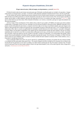 El pan de vida para el hambriento, 22 de abril
El que come mi carne y bebe mi sangre, en mí permanece, y yo en él. Juan 6:56.
El Señor ha hecho todas las provisiones necesarias para que el Salvador cruciﬁcado pueda ser revelado a los pecadores. Aunque
están muertos en transgresiones y pecados, su atención se debe despertar mediante la predicación de Cristo y de éste cruciﬁcado...
El valor inﬁnito del sacriﬁcio requerido para nuestra redención revela el hecho de que el pecado es un tremendo mal. Dios podría
haber borrado esta terrible mancha de su creación eliminando al pecador de sobre la faz de la tierra. Pero “de tal manera amó Dios al
mundo, que ha dado a su Hijo unigénito, para que todo aquel que en él cree, no se pierda, mas tenga vida eterna”. Juan 3:16. ¿Por
qué no están todos los que dicen amar a Dios tratando de iluminar a sus vecinos y conocidos, para que no sigan descuidando esta
salvación tan grande?...
¡Cristo es capaz, Cristo está dispuesto, Cristo anhela salvar a todos los que acuden a él! Hablen a las almas que están en peligro
e indúzcanlas a contemplar a Jesús en la cruz, muriendo con el ﬁn de hacer posible la salvación de ellas. Háblenle al pecador con su
propio corazón rebosando del amor tierno y compasivo de Cristo. Que en esto haya un profundo empeño; pero que ninguna nota
áspera ni dura proceda de los labios de la persona que está tratando de ganar al alma para que mire y viva. Consagre primero su
propia alma a Dios. Que su corazón sea quebrantado al contemplar a nuestro Intercesor en el cielo. Entonces, suavizado y subyugado,
se puede dirigir a los pecadores arrepentidos como alguien que ha experimentado el poder del amor redentor. Ore por esas almas,
trayéndolas por fe al pie de la cruz; lleve sus mentes hacia arriba junto con la suya, y al mirar ﬁje el ojo de la fe en Jesús, el portador
de los pecados. Logre que quiten la vista de su pobre yo pecador y la ﬁjen en el Salvador, y la victoria habrá sido ganada. Ahora
pueden observar personalmente al Cordero de Dios que quita el pecado del mundo. Ven el Camino, la Verdad, y la Vida. El Sol de
justicia arroja sus rayos brillantes sobre el corazón. La fuerte corriente del amor redentor se derrama sobre el alma sedienta y seca, y
el pecador es salvado para Jesucristo.
Cristo cruciﬁcado: hable acerca de él, ore con él, cante de él, y quebrantará los corazones y los ganará. En esto consiste el poder
y la sabiduría de Dios para ganar almas para Cristo... El corazón compasivo de Dios revelado en los corazones de sus obreros será
reconocido por las personas en cuyo favor se trabaja. Las almas tienen sed del agua de vida. No seamos cisternas rotas. Si usted
revela el amor que Cristo les tiene, podrá conducir a Jesús a los que tienen hambre y sed, y él les dará el pan de vida y el agua de la
salvación.—Testimonies for the Church 6:66-67. [121]
121
 