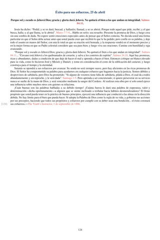 Éxito para sus esfuerzos, 25 de abril
Porque sol y escudo es Jehová Dios; gracia y gloria dará Jehová. No quitará el bien a los que andan en integridad. Salmos
84:11.
Jesús ha dicho: “Pedid, y se os dará; buscad, y hallaréis; llamad, y se os abrirá. Porque todo aquel que pide, recibe; y el que
busca, halla; y al que llama, se le abrirá”. Mateo 7:7-8... Hable en serio; sea resuelto. Presente la promesa de Dios, y luego crea
sin una sombra de duda. No espere sentir emociones especiales antes de pensar que el Señor contesta. No decida usted una forma
particular en que el Señor deba actuar antes que usted pueda creer que recibirá lo que le ha pedido; pero confíe en su palabra, y deje
todo el asunto en manos del Señor, con una fe total en que su oración será honrada, y la respuesta vendrá en el momento preciso y
en la mejor forma en que su Padre celestial considere que sea para bien; y luego viva sus oraciones. Camine con humildad y siga
avanzando.
“Porque sol y escudo es Jehová Dios; gracia y gloria dará Jehová. No quitará el bien a los que andan en integridad”. Salmos
84:11... “Cercano está Jehová a los quebrantados de corazón; y salva a los contritos de espíritu”. Salmos 34:18. Aquí hay promesas,
ricas y abundantes, dadas a condición de que deje de hacer el mal y aprenda a hacer el bien. Entonces coloque un blanco elevado
para su vida, como lo hicieron José y Moisés y Daniel; y tome en consideración el costo de la ediﬁcación del carácter, y luego
construya para el tiempo y la eternidad.
Satanás se opondrá a sus esfuerzos por avanzar. Su senda no será siempre suave, pero hay alicientes en las ricas promesas de
Dios. El Señor ha comprometido su palabra para ayudarnos en cualquier esfuerzo que hagamos hacia la justicia. Somos débiles y
desprovistos de sabiduría, pero Dios ha prometido: “Si alguno de vosotros tiene falta de sabiduría, pídala a Dios, el cual da a todos
abundantemente y sin reproche, y le será dada”. Santiago 1:5. Pero aprenda a ser concienzudo; si quiere perseverar en su servicio
nunca se suelte de la mano de Dios, y será vencedor mediante la sangre del Cordero. Al realizar esta obra por sí solo usted ejerce
una inﬂuencia sobre muchos otros con quienes se relaciona.
¡Cuán buenas son las palabras habladas a su debido tiempo! ¡Cuánta fuerza le dará una palabra de esperanza, valor y
determinación—dicha oportunamente—a alguien que se siente inclinado a resbalar hacia hábitos desmoralizadores! El ﬁrme
propósito que usted pueda tener en la práctica de buenos principios, ejercerá una inﬂuencia que conducirá a las almas en la dirección
debida. No hay límite para el bien que pueda hacer. Si adopta la Palabra de Dios como la regla de su vida, y gobierna sus acciones
por sus preceptos, haciendo que todos sus propósitos y esfuerzos por cumplir con su deber sean una bendición... el éxito coronará
sus esfuerzos.—The Youth’s Instructor, 1 de septiembre de 1886.[124]
124
 