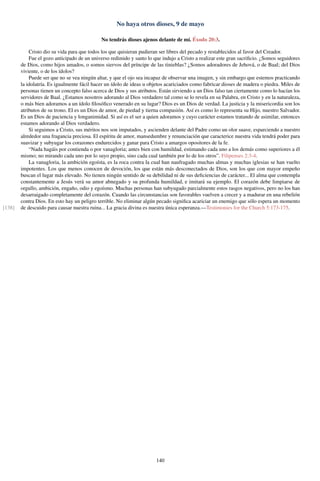 No haya otros dioses, 9 de mayo
No tendrás dioses ajenos delante de mí. Éxodo 20:3.
Cristo dio su vida para que todos los que quisieran pudieran ser libres del pecado y restablecidos al favor del Creador.
Fue el gozo anticipado de un universo redimido y santo lo que indujo a Cristo a realizar este gran sacriﬁcio. ¿Somos seguidores
de Dios, como hijos amados, o somos siervos del príncipe de las tinieblas? ¿Somos adoradores de Jehová, o de Baal; del Dios
viviente, o de los ídolos?
Puede ser que no se vea ningún altar, y que el ojo sea incapaz de observar una imagen, y sin embargo que estemos practicando
la idolatría. Es igualmente fácil hacer un ídolo de ideas u objetos acariciados como fabricar dioses de madera o piedra. Miles de
personas tienen un concepto falso acerca de Dios y sus atributos. Están sirviendo a un Dios falso tan ciertamente como lo hacían los
servidores de Baal. ¿Estamos nosotros adorando al Dios verdadero tal como se lo revela en su Palabra, en Cristo y en la naturaleza,
o más bien adoramos a un ídolo ﬁlosóﬁco venerado en su lugar? Dios es un Dios de verdad. La justicia y la misericordia son los
atributos de su trono. El es un Dios de amor, de piedad y tierna compasión. Así es como lo representa su Hijo, nuestro Salvador.
Es un Dios de paciencia y longanimidad. Si así es el ser a quien adoramos y cuyo carácter estamos tratando de asimilar, entonces
estamos adorando al Dios verdadero.
Si seguimos a Cristo, sus méritos nos son imputados, y ascienden delante del Padre como un olor suave, esparciendo a nuestro
alrededor una fragancia preciosa. El espíritu de amor, mansedumbre y renunciación que caracterice nuestra vida tendrá poder para
suavizar y subyugar los corazones endurecidos y ganar para Cristo a amargos opositores de la fe.
“Nada hagáis por contienda o por vanagloria; antes bien con humildad, estimando cada uno a los demás como superiores a él
mismo; no mirando cada uno por lo suyo propio, sino cada cual también por lo de los otros”. Filipenses 2:3-4.
La vanagloria, la ambición egoísta, es la roca contra la cual han naufragado muchas almas y muchas iglesias se han vuelto
impotentes. Los que menos conocen de devoción, los que están más desconectados de Dios, son los que con mayor empeño
buscan el lugar más elevado. No tienen ningún sentido de su debilidad ni de sus deﬁciencias de carácter... El alma que contempla
constantemente a Jesús verá su amor abnegado y su profunda humildad, e imitará su ejemplo. El corazón debe limpiarse de
orgullo, ambición, engaño, odio y egoísmo. Muchas personas han subyugado parcialmente estos rasgos negativos, pero no los han
desarraigado completamente del corazón. Cuando las circunstancias son favorables vuelven a crecer y a madurar en una rebelión
contra Dios. En esto hay un peligro terrible. No eliminar algún pecado signiﬁca acariciar un enemigo que sólo espera un momento
de descuido para causar nuestra ruina... La gracia divina es nuestra única esperanza.—Testimonies for the Church 5:173-175.[138]
140
 