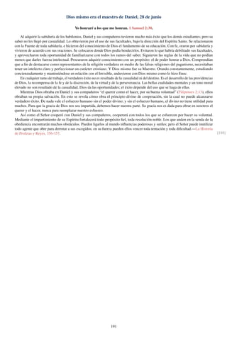 Dios mismo era el maestro de Daniel, 28 de junio
Yo honraré a los que me honran. 1 Samuel 2:30.
Al adquirir la sabiduría de los babilonios, Daniel y sus compañeros tuvieron mucho más éxito que los demás estudiantes; pero su
saber no les llegó por casualidad. Lo obtuvieron por el uso de sus facultades, bajo la dirección del Espíritu Santo. Se relacionaron
con la Fuente de toda sabiduría, e hicieron del conocimiento de Dios el fundamento de su educación. Con fe, oraron por sabiduría y
vivieron de acuerdo con sus oraciones. Se colocaron donde Dios podía bendecirlos. Evitaron lo que habría debilitado sus facultades,
y aprovecharon toda oportunidad de familiarizarse con todos los ramos del saber. Siguieron las reglas de la vida que no podían
menos que darles fuerza intelectual. Procuraron adquirir conocimiento con un propósito: el de poder honrar a Dios. Comprendían
que a ﬁn de destacarse como representantes de la religión verdadera en medio de las falsas religiones del paganismo, necesitaban
tener un intelecto claro y perfeccionar un carácter cristiano. Y Dios mismo fue su Maestro. Orando constantemente, estudiando
concienzudamente y manteniéndose en relación con el Invisible, anduvieron con Dios mismo como lo hizo Enoc.
En cualquier ramo de trabajo, el verdadero éxito no es resultado de la casualidad ni del destino. Es el desarrollo de las providencias
de Dios, la recompensa de la fe y de la discreción, de la virtud y de la perseverancia. Las bellas cualidades mentales y un tono moral
elevado no son resultado de la casualidad. Dios da las oportunidades; el éxito depende del uso que se haga de ellas.
Mientras Dios obraba en Daniel y sus compañeros “el querer como el hacer, por su buena voluntad” (Filipenses 2:13), ellos
obraban su propia salvación. En esto se revela cómo obra el principio divino de cooperación, sin la cual no puede alcanzarse
verdadero éxito. De nada vale el esfuerzo humano sin el poder divino; y sin el esfuerzo humano, el divino no tiene utilidad para
muchos. Para que la gracia de Dios nos sea impartida, debemos hacer nuestra parte. Su gracia nos es dada para obrar en nosotros el
querer y el hacer, nunca para reemplazar nuestro esfuerzo.
Así como el Señor cooperó con Daniel y sus compañeros, cooperará con todos los que se esfuercen por hacer su voluntad.
Mediante el impartimiento de su Espíritu fortalecerá todo propósito ﬁel, toda resolución noble. Los que anden en la senda de la
obediencia encontrarán muchos obstáculos. Pueden ligarlos al mundo inﬂuencias poderosas y sutiles; pero el Señor puede inutilizar
todo agente que obre para derrotar a sus escogidos; en su fuerza pueden ellos vencer toda tentación y toda diﬁcultad.—La Historia
de Profetas y Reyes, 356-357. [188]
191
 