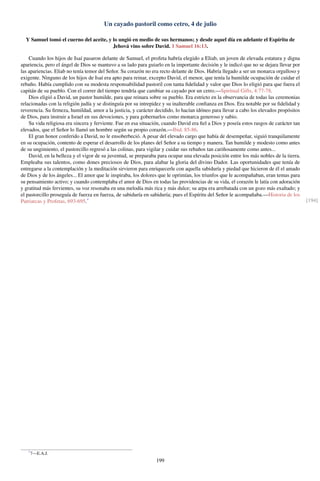 Un cayado pastoril como cetro, 4 de julio
Y Samuel tomó el cuerno del aceite, y lo ungió en medio de sus hermanos; y desde aquel día en adelante el Espíritu de
Jehová vino sobre David. 1 Samuel 16:13.
Cuando los hijos de Isaí pasaron delante de Samuel, el profeta habría elegido a Eliab, un joven de elevada estatura y digna
apariencia, pero el ángel de Dios se mantuvo a su lado para guiarlo en la importante decisión y le indicó que no se dejara llevar por
las apariencias. Eliab no tenía temor del Señor. Su corazón no era recto delante de Dios. Habría llegado a ser un monarca orgulloso y
exigente. Ninguno de los hijos de Isaí era apto para reinar, excepto David, el menor, que tenía la humilde ocupación de cuidar el
rebaño. Había cumplido con su modesta responsabilidad pastoril con tanta ﬁdelidad y valor que Dios lo eligió para que fuera el
capitán de su pueblo. Con el correr del tiempo tendría que cambiar su cayado por un cetro.—Spiritual Gifts, 4:77-78.
Dios eligió a David, un pastor humilde, para que reinara sobre su pueblo. Era estricto en la observancia de todas las ceremonias
relacionadas con la religión judía y se distinguía por su intrepidez y su inalterable conﬁanza en Dios. Era notable por su ﬁdelidad y
reverencia. Su ﬁrmeza, humildad, amor a la justicia, y carácter decidido, lo hacían idóneo para llevar a cabo los elevados propósitos
de Dios, para instruir a Israel en sus devociones, y para gobernarlos como monarca generoso y sabio.
Su vida religiosa era sincera y ferviente. Fue en esa situación, cuando David era ﬁel a Dios y poseía estos rasgos de carácter tan
elevados, que el Señor lo llamó un hombre según su propio corazón.—Ibid. 85-86.
El gran honor conferido a David, no le ensoberbeció. A pesar del elevado cargo que había de desempeñar, siguió tranquilamente
en su ocupación, contento de esperar el desarrollo de los planes del Señor a su tiempo y manera. Tan humilde y modesto como antes
de su ungimiento, el pastorcillo regresó a las colinas, para vigilar y cuidar sus rebaños tan cariñosamente como antes...
David, en la belleza y el vigor de su juventud, se preparaba para ocupar una elevada posición entre los más nobles de la tierra.
Empleaba sus talentos, como dones preciosos de Dios, para alabar la gloria del divino Dador. Las oportunidades que tenía de
entregarse a la contemplación y la meditación sirvieron para enriquecerle con aquella sabiduría y piedad que hicieron de él el amado
de Dios y de los ángeles... El amor que le inspiraba, los dolores que le oprimían, los triunfos que le acompañaban, eran temas para
su pensamiento activo; y cuando contemplaba el amor de Dios en todas las providencias de su vida, el corazón le latía con adoración
y gratitud más fervientes, su voz resonaba en una melodía más rica y más dulce; su arpa era arrebatada con un gozo más exaltado; y
el pastorcillo proseguía de fuerza en fuerza, de sabiduría en sabiduría; pues el Espíritu del Señor le acompañaba.—Historia de los
Patriarcas y Profetas, 693-695.* [194]
*
7—E.A.J.
199
 