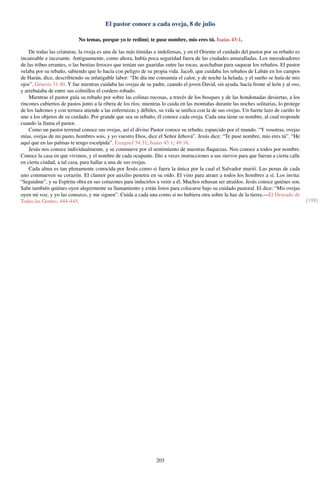 El pastor conoce a cada oveja, 8 de julio
No temas, porque yo te redimí; te puse nombre, mío eres tú. Isaías 43:1.
De todas las criaturas, la oveja es una de las más tímidas e indefensas, y en el Oriente el cuidado del pastor por su rebaño es
incansable e incesante. Antiguamente, como ahora, había poca seguridad fuera de las ciudades amuralladas. Los merodeadores
de las tribus errantes, o las bestias feroces que tenían sus guaridas entre las rocas, acechaban para saquear los rebaños. El pastor
velaba por su rebaño, sabiendo que lo hacía con peligro de su propia vida. Jacob, que cuidaba los rebaños de Labán en los campos
de Harán, dice, describiendo su infatigable labor: “De día me consumía el calor, y de noche la helada, y el sueño se huía de mis
ojos”. Génesis 31:40. Y fue mientras cuidaba las ovejas de su padre, cuando el joven David, sin ayuda, hacía frente al león y al oso,
y arrebataba de entre sus colmillos el cordero robado.
Mientras el pastor guía su rebaño por sobre las colinas rocosas, a través de los bosques y de las hondonadas desiertas, a los
rincones cubiertos de pastos junto a la ribera de los ríos; mientras lo cuida en las montañas durante las noches solitarias, lo protege
de los ladrones y con ternura atiende a las enfermizas y débiles, su vida se uniﬁca con la de sus ovejas. Un fuerte lazo de cariño lo
une a los objetos de su cuidado. Por grande que sea su rebaño, él conoce cada oveja. Cada una tiene su nombre, al cual responde
cuando la llama el pastor.
Como un pastor terrenal conoce sus ovejas, así el divino Pastor conoce su rebaño, esparcido por el mundo. “Y vosotras, ovejas
mías, ovejas de mi pasto, hombres sois, y yo vuestro Dios, dice el Señor Jehová”. Jesús dice: “Te puse nombre, mío eres tú”. “He
aquí que en las palmas te tengo esculpida”. Ezequiel 34:31; Isaías 43:1; 49:16.
Jesús nos conoce individualmente, y se conmueve por el sentimiento de nuestras ﬂaquezas. Nos conoce a todos por nombre.
Conoce la casa en que vivimos, y el nombre de cada ocupante. Dio a veces instrucciones a sus siervos para que fueran a cierta calle
en cierta ciudad, a tal casa, para hallar a una de sus ovejas.
Cada alma es tan plenamente conocida por Jesús como si fuera la única por la cual el Salvador murió. Las penas de cada
uno conmueven su corazón. El clamor por auxilio penetra en su oído. El vino para atraer a todos los hombres a sí. Los invita:
“Seguidme”, y su Espíritu obra en sus corazones para inducirlos a venir a él. Muchos rehusan ser atraídos. Jesús conoce quiénes son.
Sabe también quiénes oyen alegremente su llamamiento y están listos para colocarse bajo su cuidado pastoral. El dice: “Mis ovejas
oyen mi voz, y yo las conozco, y me siguen”. Cuida a cada una como si no hubiera otra sobre la haz de la tierra.—El Deseado de
Todas las Gentes, 444-445. [198]
203
 