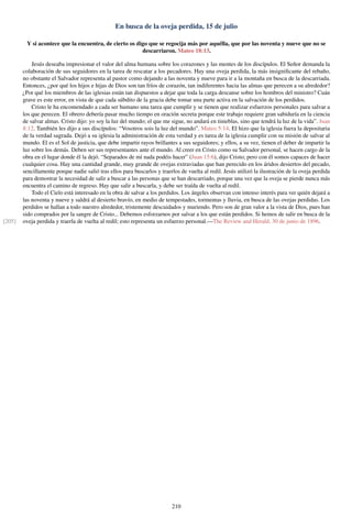 En busca de la oveja perdida, 15 de julio
Y si acontece que la encuentra, de cierto os digo que se regocija más por aquélla, que por las noventa y nueve que no se
descarriaron. Mateo 18:13.
Jesús deseaba impresionar el valor del alma humana sobre los corazones y las mentes de los discípulos. El Señor demanda la
colaboración de sus seguidores en la tarea de rescatar a los pecadores. Hay una oveja perdida, la más insigniﬁcante del rebaño,
no obstante el Salvador representa al pastor como dejando a las noventa y nueve para ir a la montaña en busca de la descarriada.
Entonces, ¿por qué los hijos e hijas de Dios son tan fríos de corazón, tan indiferentes hacia las almas que perecen a su alrededor?
¿Por qué los miembros de las iglesias están tan dispuestos a dejar que toda la carga descanse sobre los hombros del ministro? Cuán
grave es este error, en vista de que cada súbdito de la gracia debe tomar una parte activa en la salvación de los perdidos.
Cristo le ha encomendado a cada ser humano una tarea que cumplir y se tienen que realizar esfuerzos personales para salvar a
los que perecen. El obrero debería pasar mucho tiempo en oración secreta porque este trabajo requiere gran sabiduría en la ciencia
de salvar almas. Cristo dijo: yo soy la luz del mundo; el que me sigue, no andará en tinieblas, sino que tendrá la luz de la vida”. Juan
8:12. También les dijo a sus discípulos: “Vosotros sois la luz del mundo”. Mateo 5:14. El hizo que la iglesia fuera la depositaria
de la verdad sagrada. Dejó a su iglesia la administración de esta verdad y es tarea de la iglesia cumplir con su misión de salvar al
mundo. El es el Sol de justicia, que debe impartir rayos brillantes a sus seguidores; y ellos, a su vez, tienen el deber de impartir la
luz sobre los demás. Deben ser sus representantes ante el mundo. Al creer en Cristo como su Salvador personal, se hacen cargo de la
obra en el lugar donde él la dejó. “Separados de mí nada podéis hacer” (Juan 15:6), dijo Cristo; pero con él somos capaces de hacer
cualquier cosa. Hay una cantidad grande, muy grande de ovejas extraviadas que han perecido en los áridos desiertos del pecado,
sencillamente porque nadie salió tras ellos para buscarlos y traerlos de vuelta al redil. Jesús utilizó la ilustración de la oveja perdida
para demostrar la necesidad de salir a buscar a las personas que se han descarriado, porque una vez que la oveja se pierde nunca más
encuentra el camino de regreso. Hay que salir a buscarla, y debe ser traída de vuelta al redil.
Todo el Cielo está interesado en la obra de salvar a los perdidos. Los ángeles observan con intenso interés para ver quién dejará a
las noventa y nueve y saldrá al desierto bravío, en medio de tempestades, tormentas y lluvia, en busca de las ovejas perdidas. Los
perdidos se hallan a todo nuestro alrededor, tristemente descuidados y muriendo. Pero son de gran valor a la vista de Dios, pues han
sido comprados por la sangre de Cristo... Debemos esforzarnos por salvar a los que están perdidos. Si hemos de salir en busca de la
oveja perdida y traerla de vuelta al redil; esto representa un esfuerzo personal.—The Review and Herald, 30 de junio de 1896.[205]
210
 