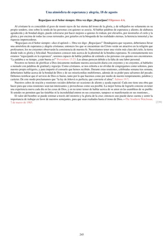 Una atmósfera de esperanza y alegría, 18 de agosto
Regocijaos en el Señor siempre. Otra vez digo: ¡Regocijaos! Filipenses 4:4.
Al cristiano le es concedido el gozo de reunir rayos de luz eterna del trono de la gloria, y de reﬂejarlos no solamente en su
propio sendero, sino sobre la senda de las personas con quienes se asocia. Al hablar palabras de esperanza y aliento, de alabanza
agradecida y de bondad alegre, puede esforzarse por hacer mejores a quienes lo rodean, por elevarlos, por mostrarles el cielo y la
gloria y por encima de todas las cosas terrenales, por guiarlos en la búsqueda de las realidades eternas, la herencia inmortal y las
riquezas imperecederas.
“Regocijaos en el Señor siempre—dice el apóstol—. Otra vez digo: ¡Regocijaos!” Dondequiera que vayamos, deberíamos llevar
una atmósfera de esperanza y alegría cristianas; entonces los que se encuentran sin Cristo verán un atractivo en la religión que
profesamos; los no creyentes observarán la consistencia de nuestra fe. Necesitamos tener una visión más clara del cielo, la tierra
donde todo es gloria y felicidad. Necesitamos conocer más acerca de la plenitud de la bendita esperanza. Si constantemente nos
estamos “regocijando en la esperanza”, seremos capaces de hablar palabras de estímulo a las personas con quienes nos encontrarnos.
“La palabra a su tiempo, ¡cuán buena es!” Proverbios 15:23. Las almas perecen debido a la falta de una labor personal.
Nosotros no hemos de gloriﬁcar a Dios únicamente mediante nuestra asociación diaria con creyentes y no creyentes, al hablarles
a menudo con palabras de gratitud y regocijo. Como cristianos, se nos exhorta a no olvidar de congregarnos como solemos, para
nuestro propio refrigerio, y para impartir el consuelo que hemos recibido. Durante estas reuniones, celebradas semana tras semana,
deberíamos hablar acerca de la bondad de Dios y de sus misericordias multiformes, además de su poder para salvarnos del pecado.
Debemos testiﬁcar que el servicio de Dios es bueno, tanto por lo que hacemos como por medio de nuestro temperamento, palabras y
carácter. De este modo proclamamos que “la ley de Jehová es perfecta, que convierte el alma”. Salmos 19:7.
Nuestros cultos de oración y reuniones sociales deberían ser ocasiones de aliento y ayuda especial. Cada uno tiene una obra que
hacer para que estas reuniones sean tan interesantes y provechosas como sea posible. La mejor forma de lograrlo consiste en tener
una experiencia nueva cada día en las cosas de Dios, y en no tener temor de hablar acerca de su amor en las asambleas de su pueblo.
Si ustedes no permiten que las tinieblas ni la incredulidad entren en sus corazones, tampoco se manifestarán en sus reuniones...
El valor del hombre se puede estimar a través del misterio y la gloria de la cruz; entonces uno puede darse cuenta y sentir la
importancia de trabajar en favor de nuestros semejantes, para que sean exaltados hasta el trono de Dios.—The Southern Watchman,
7 de marzo de 1905. [239]
245
 