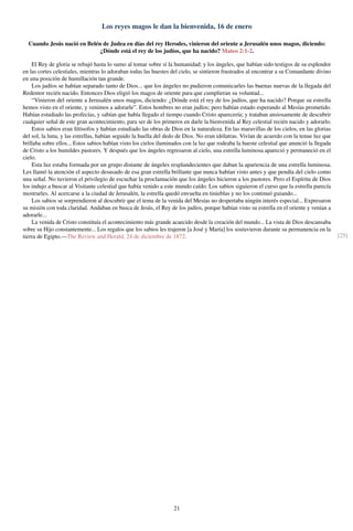 Los reyes magos le dan la bienvenida, 16 de enero
Cuando Jesús nació en Belén de Judea en días del rey Herodes, vinieron del oriente a Jerusalén unos magos, diciendo:
¿Dónde está el rey de los judíos, que ha nacido? Mateo 2:1-2.
El Rey de gloria se rebajó hasta lo sumo al tomar sobre sí la humanidad; y los ángeles, que habían sido testigos de su esplendor
en las cortes celestiales, mientras lo adoraban todas las huestes del cielo, se sintieron frustrados al encontrar a su Comandante divino
en una posición de humillación tan grande.
Los judíos se habían separado tanto de Dios... que los ángeles no pudieron comunicarles las buenas nuevas de la llegada del
Redentor recién nacido. Entonces Dios eligió los magos de oriente para que cumplieran su voluntad...
“Vinieron del oriente a Jerusalén unos magos, diciendo: ¿Dónde está el rey de los judíos, que ha nacido? Porque su estrella
hemos visto en el oriente, y venimos a adorarle”. Estos hombres no eran judíos; pero habían estado esperando al Mesías prometido.
Habían estudiado las profecías, y sabían que había llegado el tiempo cuando Cristo aparecería; y trataban ansiosamente de descubrir
cualquier señal de este gran acontecimiento, para ser de los primeros en darle la bienvenida al Rey celestial recién nacido y adorarlo.
Estos sabios eran ﬁlósofos y habían estudiado las obras de Dios en la naturaleza. En las maravillas de los cielos, en las glorias
del sol, la luna, y las estrellas, habían seguido la huella del dedo de Dios. No eran idólatras. Vivían de acuerdo con la tenue luz que
brillaba sobre ellos... Estos sabios habían visto los cielos iluminados con la luz que rodeaba la hueste celestial que anunció la llegada
de Cristo a los humildes pastores. Y después que los ángeles regresaron al cielo, una estrella luminosa apareció y permaneció en el
cielo.
Esta luz estaba formada por un grupo distante de ángeles resplandecientes que daban la apariencia de una estrella luminosa.
Les llamó la atención el aspecto desusado de esa gran estrella brillante que nunca habían visto antes y que pendía del cielo como
una señal. No tuvieron el privilegio de escuchar la proclamación que los ángeles hicieron a los pastores. Pero el Espíritu de Dios
los indujo a buscar al Visitante celestial que había venido a este mundo caído. Los sabios siguieron el curso que la estrella parecía
mostrarles. Al acercarse a la ciudad de Jerusalén, la estrella quedó envuelta en tinieblas y no los continuó guiando...
Los sabios se sorprendieron al descubrir que el tema de la venida del Mesías no despertaba ningún interés especial... Expresaron
su misión con toda claridad. Andaban en busca de Jesús, el Rey de los judíos, porque habían visto su estrella en el oriente y venían a
adorarle...
La venida de Cristo constituía el acontecimiento más grande acaecido desde la creación del mundo... La vista de Dios descansaba
sobre su Hijo constantemente... Los regalos que los sabios les trajeron [a José y María] los sostuvieron durante su permanencia en la
tierra de Egipto.—The Review and Herald, 24 de diciembre de 1872. [25]
21
 