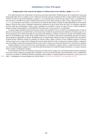 Sometámonos a Cristo, 19 de agosto
Si alguno quiere venir en pos de mí, niéguese a sí mismo, tome su cruz cada día, y sígame. Lucas 9:23.
Con cuánta frecuencia nos relacionamos con personas que nunca están felices. Pierden de gozar de la satisfacción y la paz que
Jesús puede darles. Pero no cumplen con las condiciones necesarias para que la promesa de Dios se haga realidad. Jesús ha dicho:
“Venid a mí todos los que estáis trabajados y cargados, y yo os haré descansar. Llevad mi yugo sobre vosotros, y aprended de mí,
que soy manso y humilde de corazón; y hallaréis descanso para vuestras almas; porque mi yugo es fácil, y ligera mi carga”. Lucas
11:28-30. La razón por la cual muchos se encuentran en un estado de desasosiego es porque no están aprendiendo en la escuela del
Maestro. El hijo de Dios sumiso y abnegado comprende por experiencia lo que es poseer la paz de Cristo. Los verdaderos seguidores
de Cristo saben que están llamados a tomar su yugo, a participar de sus pruebas y a llevar sus cargas. Pero no se sienten inclinados a
quejarse; porque la mansedumbre y la humildad de Cristo hacen que su yugo sea fácil y su carga ligera.
Lo que les impide aprender las preciosas lecciones vitales en la escuela de Cristo es el amor a la comodidad egoísta, el amor al
placer, la estima propia y la exaltación del yo. El cristiano tiene el deber de no permitir que lo moldeen ni el medio en que vive ni
las circunstancias que lo rodean; pero debe vivir por encima del ambiente y modelar su carácter de acuerdo con el Modelo divino.
Debe ser ﬁel dondequiera que se halle. Ha de cumplir ﬁelmente con sus deberes, cultivando las oportunidades que Dios le ha dado y
aprovechando sus capacidades al máximo. Dondequiera que se encuentre debe trabajar por Jesús con el propósito único de promover
la gloria de Dios. Debemos someter la voluntad y el corazón a Dios y llegar a conocer a Cristo. Debemos negarnos a nosotros
mismos, tomar la cruz y seguir a Jesús. Ninguno de nosotros puede alcanzar el cielo, excepto por el camino estrecho y cargando la
cruz. Sin embargo, cuántas personas preﬁeren llevar la cruz como un adorno, pero fracasan en llevarla en la vida práctica y cotidiana.
Cuántos profesan ser siervos de Cristo; pero cuán indispuestos se maniﬁestan a soportar críticas y vergüenza por amor de él. La
cruz no fue diseñada para complacer al yo; está atravesada directamente en la senda del amador de placeres, y se opone a nuestros
deseos carnales e inclinaciones egoístas...
El conocimiento de Cristo es el elemento esencial para una obra de éxito; porque este conocimiento proporcionará los principios
sanos de la rectitud, impartirá un espíritu noble y abnegado, como los de nuestro Salvador a quien profesamos servir. La ﬁdelidad, la
economía, el cuidado, la cabalidad, deberían caracterizar nuestro trabajo, no importa dónde nos encontremos: en la cocina, en el
taller... o dondequiera nos toque trabajar en la viña del Señor.—The Review and Herald, 22 de septiembre de 1891.[240]
246
 