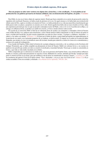 El único objeto de cuidado supremo, 20 de agosto
Pues me propuse no saber entre vosotros cosa alguna sino a Jesucristo, y a éste cruciﬁcado... Y ni mi palabra ni mi
predicación fue con palabras persuasivas de humana sabiduría, sino con demostración del Espíritu y de poder. 1 Corintios
2:2, 4.
Para Pablo, la cruz era el único objeto de supremo interés. Desde que fuera contenido en su carrera de persecución contra los
seguidores del cruciﬁcado Nazareno, no había cesado de gloriarse en la cruz. En aquel entonces se le había dado una revelación del
inﬁnito amor de Dios, según se revelaba en la muerte de Cristo; y se había producido en su vida una maravillosa transformación que
había puesto todos sus planes y propósitos en armonía con el cielo. Desde aquella hora había sido un nuevo hombre en Cristo. Sabía
por experiencia personal que una vez que un pecador contempla el amor del Padre, como se lo ve en el sacriﬁcio de su Hijo, y se
entrega a la inﬂuencia divina, se produce un cambio de corazón, y Cristo es desde entonces todo en todo.
En ocasión de su conversión, Pablo se llenó de un vehemente deseo de ayudar a sus semejantes a contemplar a Jesús de Nazaret
como el Hijo del Dios vivo, poderoso para transformar y salvar. Desde entonces dedicó enteramente su vida al esfuerzo de pintar el
amor y el poder del Cruciﬁcado. Su gran corazón simpatizaba con todas las clases sociales. “A griegos y a bárbaros—declaraba—, a
sabios y a no sabios soy deudor”. Romanos 1:14. El amor por el Señor de gloria, a quien había perseguido tan implacablemente en
la persona de sus santos, era el principio propulsor de su conducta, su fuerza motriz. Si alguna vez su ardor en la senda del deber
ﬂaqueaba, una mirada a la cruz y al asombroso amor allí revelado, bastaba para inducirlo a ceñirse los lomos de su entendimiento y
avanzar en la senda de la abnegación...
Con el poder del Espíritu, Pablo relató la historia de su propia milagrosa conversión, y de su conﬁanza en las Escrituras del
Antiguo Testamento, que se había cumplido tan plenamente en Jesús de Nazaret. Habló con solemne fervor, y sus oyentes no
pudieron sino percibir que amaba con todo su corazón al cruciﬁcado y resucitado Salvador. Vieron que su mente se concentraba en
Cristo, y que toda su vida estaba vinculada con su Señor...
Pablo comprendía que su suﬁciencia no estaba en él, sino en la presencia del Espíritu Santo, cuya misericordiosa inﬂuencia
llenaba su corazón y ponía todo pensamiento en sujeción a Cristo. Hablando de sí mismo, aﬁrmaba que llevaba “siempre por todas
partes la muerte de Jesús en el cuerpo, para que también la vida de Jesús sea manifestada en nuestros cuerpos”. 2 Corintios 4:10. En
las enseñanzas del apóstol, Cristo era la ﬁgura central. “Vivo—declaraba—, no ya yo, mas vive Cristo en mí”. Gálatas 2:20. El yo
estaba escondido; Cristo era revelado y ensalzado.—Los Hechos de los Apóstoles, 199-201, 204. [241]
247
 