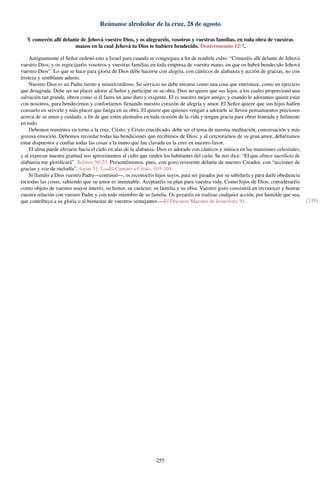 Reúnanse alrededor de la cruz, 28 de agosto
Y comeréis allí delante de Jehová vuestro Dios, y os alegraréis, vosotros y vuestras familias, en toda obra de vuestras
manos en la cual Jehová tu Dios te hubiere bendecido. Deuteronomio 12:7.
Antiguamente el Señor ordenó esto a Israel para cuando se congregara a ﬁn de rendirle culto: “Comeréis allí delante de Jehová
vuestro Dios; y os regocijaréis vosotros y vuestras familias en toda empresa de vuestra mano, en que os habrá bendecido Jehová
vuestro Dios”. Lo que se hace para gloria de Dios debe hacerse con alegría, con cánticos de alabanza y acción de gracias, no con
tristeza y semblante adusto.
Nuestro Dios es un Padre tierno y misericordioso. Su servicio no debe mirarse como una cosa que entristece, como un ejercicio
que desagrada. Debe ser un placer adorar al Señor y participar en su obra. Dios no quiere que sus hijos, a los cuales proporcionó una
salvación tan grande, obren como si él fuera un amo duro y exigente. El es nuestro mejor amigo; y cuando le adoramos quiere estar
con nosotros, para bendecirnos y confortarnos llenando nuestro corazón de alegría y amor. El Señor quiere que sus hijos hallen
consuelo en servirle y más placer que fatiga en su obra. El quiere que quienes vengan a adorarle se lleven pensamientos preciosos
acerca de su amor y cuidado, a ﬁn de que estén alentados en toda ocasión de la vida y tengan gracia para obrar honrada y ﬁelmente
en todo.
Debemos reunirnos en torno a la cruz. Cristo, y Cristo cruciﬁcado, debe ser el tema de nuestra meditación, conversación y más
gozosa emoción. Debemos recordar todas las bendiciones que recibimos de Dios; y al cerciorarnos de su gran amor, debiéramos
estar dispuestos a conﬁar todas las cosas a la mano que fue clavada en la cruz en nuestro favor.
El alma puede elevarse hacia el cielo en alas de la alabanza. Dios es adorado con cánticos y música en las mansiones celestiales,
y al expresar nuestra gratitud nos aproximamos al culto que rinden los habitantes del cielo. Se nos dice: “El que ofrece sacriﬁcio de
alabanza me gloriﬁcará”. Salmos 50:23. Presentémonos, pues, con gozo reverente delante de nuestro Creador, con “acciones de
gracias y voz de melodía”. Isaías 51:3.—El Camino a Cristo, 103-104.
Si llamáis a Dios vuestro Padre—continuó—, os reconocéis hijos suyos, para ser guiados por su sabiduría y para darle obediencia
en todas las cosas, sabiendo que su amor es inmutable. Aceptaréis su plan para vuestra vida. Como hijos de Dios, consideraréis
como objeto de vuestro mayor interés, su honor, su carácter, su familia y su obra. Vuestro gozo consistirá en reconocer y honrar
vuestra relación con vuestro Padre y con todo miembro de su familia. Os gozaréis en realizar cualquier acción, por humilde que sea,
que contribuya a su gloria o al bienestar de vuestros semejantes.—El Discurso Maestro de Jesucristo, 91. [249]
255
 