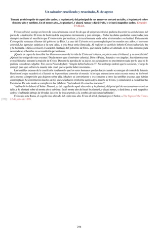 Un salvador cruciﬁcado y resucitado, 31 de agosto
Tomaré yo del cogollo de aquel alto cedro, y lo plantaré; del principal de sus renuevos cortaré un tallo, y lo plantaré sobre
el monte alto y sublime. En el monte alto... lo plantaré, y alzará ramas y dará fruto, y se hará magníﬁco cedro. Ezequiel
17:22-23.
Cristo sufrió el castigo en favor de la raza humana con el ﬁn de que el universo celestial pudiera discernir las condiciones del
pacto de la redención. El trono de Justicia debe asegurarse eternamente y para siempre... Todas las dudas quedarían contestadas para
siempre mediante el sacriﬁcio que Cristo estaba por realizar, y la raza humana sería salva si retornaba a su lealtad. Únicamente
Cristo podía restaurar el honor del gobierno de Dios. La cruz del Calvario sería contemplada por los mundos no caídos, el universo
celestial, las agencias satánicas y la raza caída, y toda boca sería silenciada. Al realizar su sacriﬁcio inﬁnito Cristo exaltaría la ley
y la honraría. Daría a conocer el carácter exaltado del gobierno de Dios, que nunca podría ser alterado en lo más mínimo para
acomodarse al hombre en su condición pecaminosa.
¿Quién es capaz de describir las últimas escenas de la vida de Cristo en la tierra, su juicio ante el tribunal, y su cruciﬁxión?
¿Quién fue testigo de estas escenas? Nada menos que el universo celestial, Dios el Padre, Satanás y sus ángeles. Sucedieron cosas
extraordinarias durante la traición de Cristo. Durante la parodia de su juicio, sus acusadores no encontraron nada por lo cual se lo
pudiera considerar culpable. Tres veces Pilato declaró: “ningún delito hallo en él”. Sin embargo ordenó que lo azotaran, y luego lo
entregó para que sufriera la muerte más cruel que se podía haber inventado...
Las terribles escenas de la cruciﬁxión revelaron lo que los seres humanos pueden hacer cuando se entregan al control de Satanás.
Revelaron lo que sucedería si a Satanás se le permitiera controlar el mundo. A los que presenciaron estas escenas nunca se les borró
de la mente la impresión que dejaron sobre ella. Muchos se convirtieron y les contaron a otros las terribles escenas que habían
contemplado. Se convirtieron muchos de los que escucharon el informe acerca de la muerte de Cristo, y comenzaron a escudriñar las
Escrituras. De este modo se cumplieron las palabras: “Así rodeará él a muchas naciones”.
“Así ha dicho Jehová el Señor: Tomaré yo del cogollo de aquel alto cedro y lo plantaré; del principal de sus renuevos cortaré un
tallo, y lo plantaré sobre el monte alto y sublime. En el monte alto de Israel lo plantaré, y alzará ramas, y dará fruto, y será magníﬁco
cedro; y habitarán debajo de él todas las aves de toda especie; a la sombra de sus ramas habitarán”.
Cristo era esta Rama, el cogollo más elevado del cedro más alto. El era el árbol plantado por el Señor.—The Signs of the Times,
12 de julio de 1899.[252]
258
 
