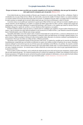 Un ejemplo inmaculado, 19 de enero
Porque no tenemos un sumo sacerdote que no pueda compadecerse de nuestras debilidades, sino uno que fue tentado en
todo según nuestra semejanza, pero sin pecado. Hebreos 4:15.
Cristo había llevado una vida tan recluida en Nazaret, que el mundo no lo conoció como el Hijo de Dios: su Redentor. Nadie lo
consideraba otra cosa que el hijo de José y María. Su vida de niño y de joven fue notable. El silencio relativo a su carácter exaltado y
a su misión contiene una lección provechosa para todos los jóvenes. La obediencia ﬁel que rindió a sus padres hasta los treinta años
de edad constituye un ejemplo que los jóvenes deben imitar más que el de Jesús en Getsemaní o sobre el Calvario.
A nosotros nunca se nos pedirá que soportemos la agonía que el Hijo de Dios tuvo que sufrir por un mundo culpable; pero su
vida de sumisión y de ﬁel obediencia a sus padres es el patrón que deben seguir todos los niños y jóvenes. Aunque nunca tengan que
experimentar, como le sucedió al Redentor, la agonía del Getsemaní o del Calvario, se les requiere que imiten la vida de Cristo en
humildad, abnegación, espíritu de sacriﬁcio, y en una obediencia ﬁlial respetuosa a sus padres...
El Señor le había revelado a Juan que Jesús se contaría entre los candidatos que acudirían a él para recibir el bautismo de sus
manos, y que le mostraría una señal especial mediante la cual reconocería al Cordero de Dios, y que llamaría la atención del pueblo
hacia él identiﬁcándolo como el Mesías tanto tiempo esperado.
Juan había oído hablar acerca del carácter santo y la pureza inmaculada de la vida de Cristo, y conocía su aﬁrmación de ser el
Hijo de Dios. Estaba informado acerca de las preguntas y respuestas sabias que había hecho en el templo, dejando atónitos a los
graves doctores. Había escuchado el informe de cómo el joven galileo había silenciado a los doctores mediante la profundidad de su
razonamiento. Pensó que éste debía ser el Hijo de Dios, el Mesías prometido...
Tan pronto como la penetrante mirada de Juan descansó sobre Jesús, su espíritu fue sacudido por la emoción más profunda.
Inmediatamente comprendió que este hombre era diferente de cuantos otros habían recibido el bautismo de sus manos. Inmediata-
mente lo embargó la convicción de que éste era el Cristo acerca del cual habían escrito Moisés y los profetas. Su corazón se inclinó
hacia Cristo con un amor y una reverencia más intensos de lo que jamás había sentido antes. La misma atmósfera de su presencia
era santa e inspiraba reverencia... Su corazón nunca se había conmovido con emociones tales como las que experimentaba ahora en
la presencia de Cristo...
Cristo acudió a recibir el bautismo, sin la confesión de ningún pecado acerca del cual tuviera que arrepentirse, porque estaba
libre de toda mancha de pecado... En virtud de la perfección de su carácter fue aceptado por el Padre como mediador en favor del ser
humano pecaminoso. El Capitán de nuestra salvación fue perfeccionado mediante el sufrimiento, y de este modo fue hecho idóneo
para ayudar al hombre caído exactamente en lo que necesitaba ayuda.—Youth’s Instructor, 1 de enero de 1874.[28]
24
 