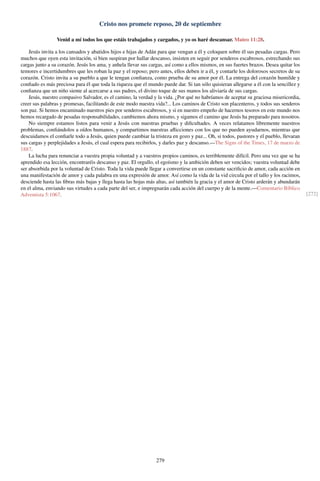 Cristo nos promete reposo, 20 de septiembre
Venid a mí todos los que estáis trabajados y cargados, y yo os haré descansar. Mateo 11:28.
Jesús invita a los cansados y abatidos hijos e hijas de Adán para que vengan a él y coloquen sobre él sus pesadas cargas. Pero
muchos que oyen esta invitación, si bien suspiran por hallar descanso, insisten en seguir por senderos escabrosos, estrechando sus
cargas junto a su corazón. Jesús los ama, y anhela llevar sus cargas, así como a ellos mismos, en sus fuertes brazos. Desea quitar los
temores e incertidumbres que les roban la paz y el reposo; pero antes, ellos deben ir a él, y contarle los dolorosos secretos de su
corazón. Cristo invita a su pueblo a que le tengan conﬁanza, como prueba de su amor por él. La entrega del corazón humilde y
conﬁado es más preciosa para él que toda la riqueza que el mundo puede dar. Si tan sólo quisieran allegarse a él con la sencillez y
conﬁanza que un niño siente al acercarse a sus padres, el divino toque de sus manos los aliviaría de sus cargas.
Jesús, nuestro compasivo Salvador, es el camino, la verdad y la vida. ¿Por qué no habríamos de aceptar su graciosa misericordia,
creer sus palabras y promesas, facilitando de este modo nuestra vida?... Los caminos de Cristo son placenteros, y todos sus senderos
son paz. Si hemos encaminado nuestros pies por senderos escabrosos, y si en nuestro empeño de hacernos tesoros en este mundo nos
hemos recargado de pesadas responsabilidades, cambiemos ahora mismo, y sigamos el camino que Jesús ha preparado para nosotros.
No siempre estamos listos para venir a Jesús con nuestras pruebas y diﬁcultades. A veces relatamos libremente nuestros
problemas, conﬁándolos a oídos humanos, y compartimos nuestras aﬂicciones con los que no pueden ayudarnos, mientras que
descuidamos el conﬁarle todo a Jesús, quien puede cambiar la tristeza en gozo y paz... Oh, si todos, pastores y el pueblo, llevaran
sus cargas y perplejidades a Jesús, el cual espera para recibirlos, y darles paz y descanso.—The Signs of the Times, 17 de marzo de
1887.
La lucha para renunciar a vuestra propia voluntad y a vuestros propios caminos, es terriblemente difícil. Pero una vez que se ha
aprendido esa lección, encontraréis descanso y paz. El orgullo, el egoísmo y la ambición deben ser vencidos; vuestra voluntad debe
ser absorbida por la voluntad de Cristo. Toda la vida puede llegar a convertirse en un constante sacriﬁcio de amor, cada acción en
una manifestación de amor y cada palabra en una expresión de amor. Así como la vida de la vid circula por el tallo y los racimos,
desciende hasta las ﬁbras más bajas y llega hasta las hojas más altas, así también la gracia y el amor de Cristo arderán y abundarán
en el alma, enviando sus virtudes a cada parte del ser, e impregnarán cada acción del cuerpo y de la mente.—Comentario Bíblico
Adventista 5:1067. [272]
279
 