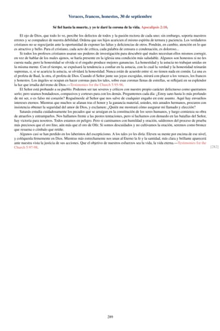 Veraces, francos, honestos, 30 de septiembre
Sé ﬁel hasta la muerte, y yo te daré la corona de la vida. Apocalipsis 2:10.
El ojo de Dios, que todo lo ve, percibe los defectos de todos y la pasión rectora de cada uno; sin embargo, soporta nuestros
errores y se compadece de nuestra debilidad. Ordena que sus hijos acaricien el mismo espíritu de ternura y paciencia. Los verdaderos
cristianos no se regocijarán ante la oportunidad de exponer las faltas y deﬁciencias de otros. Pondrán, en cambio, atención en lo que
es atractivo y bello. Para el cristiano, cada acto de crítica, cada palabra de censura o condenación, es doloroso...
Si todos los profesos cristianos usaran sus poderes de investigación para descubrir qué males necesitan ellos mismos corregir,
en vez de hablar de los males ajenos, se haría presente en la iglesia una condición más saludable. Algunos son honestos si no les
cuesta nada; pero la honestidad se olvida si el engaño produce mejores ganancias. La honestidad y la astucia no trabajan unidas en
la misma mente. Con el tiempo, se expulsará la tendencia a conﬁar en la astucia, con lo cual la verdad y la honestidad reinarán
supremas, o, si se acaricia la astucia, se olvidará la honestidad. Nunca están de acuerdo entre sí; no tienen nada en común. La una es
el profeta de Baal, la otra, el profeta de Dios. Cuando el Señor junte sus joyas escogidas, mirará con placer a los veraces, los francos
y honestos. Los ángeles se ocupan en hacer coronas para los tales, sobre esas coronas llenas de estrellas, se reﬂejará en su esplendor
la luz que irradia del trono de Dios.—Testimonies for the Church 5:95-96.
El Señor está probando a su pueblo. Podemos ser tan severos y críticos con nuestro propio carácter defectuoso como querramos
serlo; pero seamos bondadosos, compasivos y corteses para con los demás. Preguntemos cada día: ¿Estoy sano hasta lo más profundo
de mi ser, o es falso mi corazón? Roguémosle al Señor que nos salve de cualquier engaño en este asunto. Aquí hay envueltos
intereses eternos. Mientras que muchos se afanan tras el honor y la ganancia material, ustedes, mis amados hermanos, procuren con
insistencia obtener la seguridad del amor de Dios, y exclamen: ¿Quién me mostrará cómo asegurar mi llamado y elección?
Satanás estudia cuidadosamente los pecados que se arraigan en la constitución de los seres humanos, y luego comienza su obra
de atraerlos y entramparlos. Nos hallamos frente a las peores tentaciones, pero si luchamos con denuedo en las batallas del Señor,
hay victoria para nosotros. Todos estamos en peligro. Pero si caminamos con humildad y oración, saldremos del proceso de prueba
más preciosos que el oro ﬁno, aún más que el oro de Oﬁr. Si somos descuidados y no cultivamos la oración, seremos como bronce
que resuena o címbalo que retiñe.
Algunos casi se han perdido en los laberintos del escepticismo. A los tales yo les diría: Eleven su mente por encima de ese nivel,
y colóquenla ﬁrmemente en Dios. Mientras más estrechamente nos unan al Eterno la fe y la santidad, más clara y brillante aparecerá
ante nuestra vista la justicia de sus acciones. Que el objetivo de nuestros esfuerzos sea la vida, la vida eterna.—Testimonies for the
Church 5:97-98. [282]
289
 
