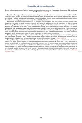 El propósito más elevado, 8 de octubre
Pero si andamos en luz, como él está en luz, tenemos comunión unos con otros, y la sangre de Jesucristo su Hijo nos limpia
de todo pecado. 1 Juan 1:7.
La unión es fuerza, y el Señor desea que esta verdad siempre sea revelada en todos los miembros del cuerpo de Cristo. Todos
deben estar unidos en amor, en humildad, en mansedumbre de mente; organizarse como una sociedad de creyentes con el propósito
de combinar y difundir su inﬂuencia; deben trabajar como Cristo trabajó. Siempre han de manifestar cortesía y respeto mutuos.
Todo talento tiene su lugar y debe mantenerse bajo el control del Espíritu Santo.
La iglesia es la sociedad cristiana formada por los miembros que la componen, para que cada uno goce de la ayuda de todas
las gracias y talentos de los demás miembros, y también de la operación de Dios en su favor, de acuerdo con los diversos dones y
habilidades que Dios les concedió. La iglesia está unida en los sagrados vínculos del compañerismo a ﬁn de que cada miembro se
beneﬁcie de la inﬂuencia de los demás. Todos deben unirse al pacto de amor y armonía que existe. Los principios y las gracias
cristianas de toda la sociedad de creyentes han de comunicar fortaleza y poder en una acción armoniosa. Cada creyente debe
beneﬁciarse y progresar por la inﬂuencia reﬁnadora y transformadora de las variadas capacidades de otros miembros, para que las
cosas que falten en uno puedan ser más abundantemente desplegadas en otro. Todos los miembros deben acercarse el uno al otro,
para que la iglesia llegue a ser un espectáculo ante el mundo, ante los ángeles y ante los hombres.
El compromiso que caracteriza el pacto de los miembros de la iglesia es que cada uno camine en los pasos de Cristo, que cada
uno tome sobre sí el yugo de Cristo y aprenda de Aquel que es manso y humilde de corazón. Haciendo esto, “hallaréis—dice el
amado Salvador—descanso para vuestras almas. Porque mi yugo es fácil, y ligera mi carga”. Mateo 11:29-30.
Los que llevan el yugo de Cristo marcharán unidos; cultivarán la simpatía y la tolerancia, y con santa imitación lucharán por
mostrar a los demás la tierna simpatía y el amor que ellos mismos necesitan grandemente. El que es débil y carece de experiencia,
aunque sea débil puede ser fortalecido por el que tiene más esperanza y por los que poseen una experiencia madura. Aunque sea
el menor de todos es una piedra que debe brillar en el ediﬁcio. Es un miembro vital del cuerpo organizado, unido a Cristo, la
cabeza viviente, y por medio de Cristo está identiﬁcado a tal punto con todas las excelencias del carácter del Señor, que éste no se
avergüenza de llamarlo hermano... Una iglesia separada y distinta del mundo es, en la estima del cielo, el objeto de más valor en
toda la tierra... La iglesia debe ser lo que Dios ordenó que fuera: un representante de la familia de Dios en otro mundo.—Mensajes
Selectos 3:15-17. [290]
299
 