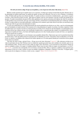 Se necesita una reforma decidida, 14 de octubre
De cierto, de cierto os digo: El que oye mi palabra, y cree al que me envió, tiene vida eterna. Juan 5:24.
Mientras ustedes permitan que el orgullo more en sus corazones, el trabajo que realizan revelará falta de poder. Durante años se
ha alimentado un espíritu equivocado, un espíritu de orgullo, un deseo por sobresalir. Con esto se sirve a Satanás y se deshonra
a Dios. El Señor pide que haya una reforma decidida. Y cuando un alma se reconvierta verdaderamente... que renueve su pacto
con Dios, y Dios renovará su pacto con ella... Que tanto los ángeles como los seres humanos vean que con Dios hay perdón de los
pecados. Un poder extraordinario de parte de Dios debe apoderarse de las iglesias adventistas del séptimo día. Entre los miembros
se debe producir una reconversión, para que sean testigos de Dios y demuestren la autoridad del poder de la verdad que santiﬁca
el alma. La iglesia debe ser renovada, puriﬁcada y santiﬁcada, de lo contrario caerá sobre ella la ira de Dios con una fuerza muy
superior que sobre los que nunca han profesado ser santos.
Los que sean santiﬁcados por la verdad demostrarán que ésta ha producido una reforma en sus vidas, y que los está preparando
para ser trasladados al mundo celestial. Pero mientras en la vida predominen el orgullo, la envidia y las malas conjeturas, Cristo
no podrá reinar en el corazón. Su amor no estará presente en el alma. En la vida de los que han llegado a ser participantes de la
naturaleza divina, hay evidencia de que se ha cruciﬁcado el espíritu altivo y autosuﬁciente que conduce a la exaltación del yo. En su
lugar mora el espíritu de Cristo, y los frutos del Espíritu aparecen en la vida. Cuando poseen la mente de Cristo, sus seguidores
revelan las gracias de su carácter.
Nada menos que esto hará que los seres humanos sean aceptables delante Dios. Nada menos que esto les permitirá desarrollar
el carácter puro y santo que deben poseer los que hayan de ser admitidos en el cielo. Tan pronto como un individuo se reviste de
Cristo, su espíritu y sus palabras dan evidencias del cambio operado en él. Su alma queda rodeada por la atmósfera divina; porque
Cristo mora en su interior.
“De cierto, de cierto os digo—declaró Cristo—: El que cree en mí, tiene vida eterna”. Juan 6:47. ¡Oh, cuán pocos revelan en sus
vidas los principios de esta vida! Profesan creer la verdad más sagrada que jamás haya sido conﬁada a los mortales, pero en sus
vidas deshonran a Dios. “El que come mi carne y bebe mi sangre, tiene vida eterna; y yo le resucitaré en el día postrero. Porque mi
carne es verdadera comida, y mi sangre es verdadera bebida. El que come mi carne y bebe mi sangre, en mí permanece, y yo en él”.
Vers. 54-56... A nosotros nos corresponde vivir en el temor y el amor de Dios. Dios es supremo y colabora con las personas que
representan a Cristo en su vida y carácter, los que son amables, bondadosos, abnegados y altruistas. Cristo dice: “Si alguno quiere
venir en pos de mí, niéguese a sí mismo, y tome su cruz, y sígame”. Mateo 16:24.—Carta 62, 1903. [296]
305
 