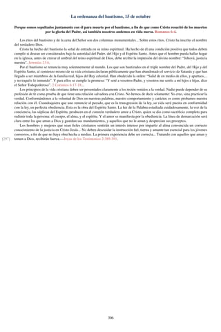 La ordenanza del bautismo, 15 de octubre
Porque somos sepultados juntamente con él para muerte por el bautismo, a ﬁn de que como Cristo resucitó de los muertos
por la gloria del Padre, así también nosotros andemos en vida nueva. Romanos 6:4.
Los ritos del bautismo y de la cena del Señor son dos columnas monumentales... Sobre estos ritos, Cristo ha inscrito el nombre
del verdadero Dios.
Cristo ha hecho del bautismo la señal de entrada en su reino espiritual. Ha hecho de él una condición positiva que todos deben
cumplir si desean ser considerados bajo la autoridad del Padre, del Hijo y el Espíritu Santo. Antes que el hombre pueda hallar hogar
en la iglesia, antes de cruzar el umbral del reino espiritual de Dios, debe recibir la impresión del divino nombre: “Jehová, justicia
nuestra”. Jeremías 23:6.
Por el bautismo se renuncia muy solemnemente al mundo. Los que son bautizados en el triple nombre del Padre, del Hijo y del
Espíritu Santo, al comienzo mismo de su vida cristiana declaran públicamente que han abandonado el servicio de Satanás y que han
llegado a ser miembros de la familia real, hijos del Rey celestial. Han obedecido la orden: “Salid de en medio de ellos, y apartaos,...
y no toquéis lo inmundo”. Y para ellos se cumple la promesa: “Y seré a vosotros Padre, y vosotros me seréis a mí hijos e hijas, dice
el Señor Todopoderoso”. 2 Corintios 6:17-18...
Los principios de la vida cristiana deben ser presentados claramente a los recién venidos a la verdad. Nadie puede depender de su
profesión de fe como prueba de que tiene una relación salvadora con Cristo. No hemos de decir solamente: Yo creo, sino practicar la
verdad. Conformándonos a la voluntad de Dios en nuestras palabras, nuestro comportamiento y carácter, es como probamos nuestra
relación con él. Cuandoquiera que uno renuncie al pecado, que es la transgresión de la ley, su vida será puesta en conformidad
con la ley, en perfecta obediencia. Esta es la obra del Espíritu Santo. La luz de la Palabra estudiada cuidadosamente, la voz de la
conciencia, las súplicas del Espíritu, producen en el corazón verdadero amor a Cristo, quien se dio como sacriﬁcio completo para
redimir toda la persona: el cuerpo, el alma, y el espíritu. Y el amor se maniﬁesta por la obediencia. La línea de demarcación será
clara entre los que aman a Dios y guardan sus mandamientos, y aquellos que no le aman y desprecian sus preceptos.
Los hombres y mujeres que sean ﬁeles cristianos sentirán un interés intenso por impartir al alma convencida un correcto
conocimiento de la justicia en Cristo Jesús... No deben descuidar la instrucción ﬁel, tierna y amante tan esencial para los jóvenes
conversos, a ﬁn de que no haya obra hecha a medias. La primera experiencia debe ser correcta... Tratando con aquellos que aman y
temen a Dios, recibirán fuerza.—Joyas de los Testimonios 2:389-391.[297]
306
 