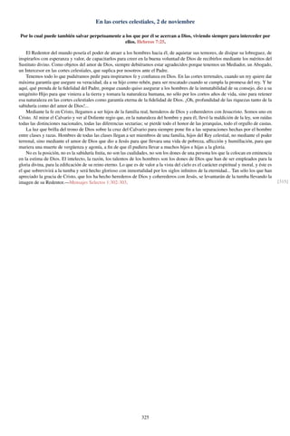 En las cortes celestiales, 2 de noviembre
Por lo cual puede también salvar perpetuamente a los que por él se acercan a Dios, viviendo siempre para interceder por
ellos. Hebreos 7:25.
El Redentor del mundo poseía el poder de atraer a los hombres hacia él, de aquietar sus temores, de disipar su lobreguez, de
inspirarlos con esperanza y valor, de capacitarlos para creer en la buena voluntad de Dios de recibirlos mediante los méritos del
Sustituto divino. Como objetos del amor de Dios, siempre debiéramos estar agradecidos porque tenemos un Mediador, un Abogado,
un Intercesor en las cortes celestiales, que suplica por nosotros ante el Padre.
Tenemos todo lo que pudiéramos pedir para inspirarnos fe y conﬁanza en Dios. En las cortes terrenales, cuando un rey quiere dar
máxima garantía que asegure su veracidad, da a su hijo como rehén, para ser rescatado cuando se cumpla la promesa del rey. Y he
aquí, qué prenda de la ﬁdelidad del Padre, porque cuando quiso asegurar a los hombres de la inmutabilidad de su consejo, dio a su
unigénito Hijo para que viniera a la tierra y tomara la naturaleza humana, no sólo por los cortos años de vida, sino para retener
esa naturaleza en las cortes celestiales como garantía eterna de la ﬁdelidad de Dios. ¡Oh, profundidad de las riquezas tanto de la
sabiduría como del amor de Dios!...
Mediante la fe en Cristo, llegamos a ser hijos de la familia real, herederos de Dios y coherederos con Jesucristo. Somos uno en
Cristo. Al mirar el Calvario y ver al Doliente regio que, en la naturaleza del hombre y para él, llevó la maldición de la ley, son raídas
todas las distinciones nacionales, todas las diferencias sectarias; se pierde todo el honor de las jerarquías, todo el orgullo de castas.
La luz que brilla del trono de Dios sobre la cruz del Calvario para siempre pone ﬁn a las separaciones hechas por el hombre
entre clases y razas. Hombres de todas las clases llegan a ser miembros de una familia, hijos del Rey celestial, no mediante el poder
terrenal, sino mediante el amor de Dios que dio a Jesús para que llevara una vida de pobreza, aﬂicción y humillación, para que
muriera una muerte de vergüenza y agonía, a ﬁn de que él pudiera llevar a muchos hijos e hijas a la gloria.
No es la posición, no es la sabiduría ﬁnita, no son las cualidades, no son los dones de una persona los que la colocan en eminencia
en la estima de Dios. El intelecto, la razón, los talentos de los hombres son los dones de Dios que han de ser empleados para la
gloria divina, para la ediﬁcación de su reino eterno. Lo que es de valor a la vista del cielo es el carácter espiritual y moral, y éste es
el que sobrevivirá a la tumba y será hecho glorioso con inmortalidad por los siglos inﬁnitos de la eternidad... Tan sólo los que han
apreciado la gracia de Cristo, que los ha hecho herederos de Dios y coherederos con Jesús, se levantarán de la tumba llevando la
imagen de su Redentor.—Mensajes Selectos 1:302-303. [315]
325
 