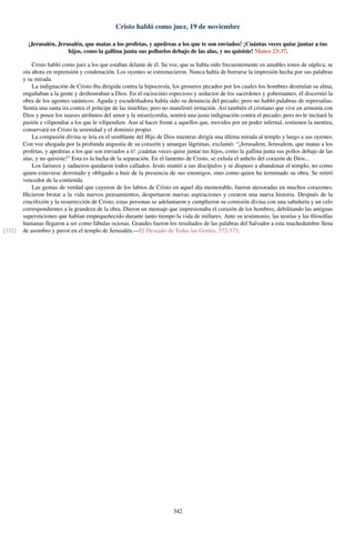 Cristo habló como juez, 19 de noviembre
¡Jerusalén, Jerusalén, que matas a los profetas, y apedreas a los que te son enviados! ¡Cuántas veces quise juntar a tus
hijos, como la gallina junta sus polluelos debajo de las alas, y no quisiste! Mateo 23:37.
Cristo habló como juez a los que estaban delante de él. Su voz, que se había oído frecuentemente en amables tonos de súplica, se
oía ahora en reprensión y condenación. Los oyentes se estremecieron. Nunca había de borrarse la impresión hecha por sus palabras
y su mirada.
La indignación de Cristo iba dirigida contra la hipocresía, los groseros pecados por los cuales los hombres destruían su alma,
engañaban a la gente y deshonraban a Dios. En el raciocinio especioso y seductor de los sacerdotes y gobernantes, él discernió la
obra de los agentes satánicos. Aguda y escudriñadora había sido su denuncia del pecado; pero no habló palabras de represalias.
Sentía una santa ira contra el príncipe de las tinieblas; pero no manifestó irritación. Así también el cristiano que vive en armonía con
Dios y posee los suaves atributos del amor y la misericordia, sentirá una justa indignación contra el pecado; pero no le incitará la
pasión a vilipendiar a los que le vilipendien. Aun al hacer frente a aquellos que, movidos por un poder infernal, sostienen la mentira,
conservará en Cristo la serenidad y el dominio propio.
La compasión divina se leía en el semblante del Hijo de Dios mientras dirigía una última mirada al templo y luego a sus oyentes.
Con voz ahogada por la profunda angustia de su corazón y amargas lágrimas, exclamó: “¡Jerusalem, Jerusalem, que matas a los
profetas, y apedreas a los que son enviados a ti! ¡cuántas veces quise juntar tus hijos, como la gallina junta sus pollos debajo de las
alas, y no quisiste!” Esta es la lucha de la separación. En el lamento de Cristo, se exhala el anhelo del corazón de Dios...
Los fariseos y saduceos quedaron todos callados. Jesús reunió a sus discípulos y se dispuso a abandonar el templo, no como
quien estuviese derrotado y obligado a huir de la presencia de sus enemigos, sino como quien ha terminado su obra. Se retiró
vencedor de la contienda.
Las gemas de verdad que cayeron de los labios de Cristo en aquel día memorable, fueron atesoradas en muchos corazones.
Hicieron brotar a la vida nuevos pensamientos, despertaron nuevas aspiraciones y crearon una nueva historia. Después de la
cruciﬁxión y la resurrección de Cristo, estas personas se adelantaron y cumplieron su comisión divina con una sabiduría y un celo
correspondientes a la grandeza de la obra. Dieron un mensaje que impresionaba el corazón de los hombres, debilitando las antiguas
supersticiones que habían empequeñecido durante tanto tiempo la vida de millares. Ante su testimonio, las teorías y las ﬁlosofías
humanas llegaron a ser como fábulas ociosas. Grandes fueron los resultados de las palabras del Salvador a esta muchedumbre llena
de asombro y pavor en el templo de Jerusalén.—El Deseado de Todas las Gentes, 572-573.[332]
342
 