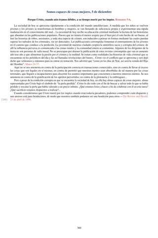Somos capaces de cosas mejores, 5 de diciembre
Porque Cristo, cuando aún éramos débiles, a su tiempo murió por los impíos. Romanos 5:6.
La sociedad de hoy se aproxima rápidamente a la condición del mundo antediluviano. A medida que los niños se vuelven
jóvenes y los jóvenes se transforman en hombres y mujeres, se van llenando de suﬁciencia propia y experimentan una rápida
maduración en el conocimiento del mal... La juventud de hoy recibe su educación criminal mediante la lectura de las historietas
que abundan en las publicaciones populares. Puesto que no tienen el menor respeto por el bien por el solo hecho de ser bueno, al
leer las historias de robos, asesinatos, y toda otra especie de crimen, son inducidos a pensar en formas mediante las cuales puedan
superar los métodos de los criminales, sin ser detectados. Las publicaciones corrompidas fomentan el entrenamiento de los jóvenes
en el camino que conduce a la perdición. La juventud de nuestras ciudades respira la atmósfera sucia y corrupta del crimen; de
allí la inﬂuencia perversa es comunicada a las zonas rurales y la comunidad entera se contamina. Algunos de los dirigentes de la
tierra no son personas de valía moral. No se preocupan por detener la publicación de estas revistas corrompidas que van en aumento
año tras año y que alimentan la pasión por el crimen y la maldad. Se tratan como realidades las historias de vida criminal que se
encuentran en los periódicos del día y las así llamadas revelaciones del futuro... Cristo vio el conﬂicto que se aproxima y nos dejó
dicho que veláramos y oráramos para no entrar en tentación. Nos advirtió que “como en los días de Noé, así será la venida del Hijo
del Hombre”. Mateo 24:37.
Aquí no se nos amonesta en contra de la participación correcta en transacciones comerciales, sino en contra de llevar al exceso
las cosas que son legales en sí mismas, en contra de permitir que nuestras mentes sean absorbidas de tal manera por las cosas
terrenales, que lleguen a incapacitarnos para discernir los asuntos importantes que conciernen a nuestros intereses eternos. Se nos
amonesta en contra de la gratiﬁcación de los apetitos pervertidos; en contra de la glotonería y la embriaguez...
Pero a pesar de la condición corrupta en que se encuentra la sociedad de hoy, en ella hay almas capaces de cosas mejores: almas
representadas por Cristo bajo el símbolo de “la perla perdida”. Cristo lo dio todo con el ﬁn de buscar y salvar todo lo que se había
perdido y rescatar la perla que había valorado a un precio inﬁnito. ¿Qué estamos listos a hacer a ﬁn de colaborar con él en esta tarea?
¿Qué sacriﬁcio estamos dispuestos a realizar?...
Cuando consideramos que Cristo murió por los impíos cuando eran todavía pecadores, podemos comprender cuán dispuesto y
aun ansioso está para bendecirnos, de modo que nosotros también podamos ser una bendición para otros.—The Review and Herald,
21 de abril de 1896.[348]
360
 