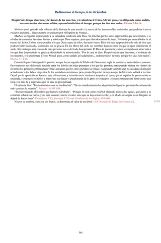 Redimamos el tiempo, 6 de diciembre
Despiértate, tú que duermes, y levántate de los muertos, y te alumbrará Cristo. Mirad, pues, con diligencia cómo andéis,
no como necios sino como sabios, aprovechando bien el tiempo, porque los días son malos. Efesios 5:14-16.
Vivimos en el período más solemne de la historia de este mundo. La suerte de las innumerables multitudes que pueblan la tierra
está por decidirse... Necesitamos ser guiados por el Espíritu de Verdad...
Muchos se engañan con respecto a su verdadera condición ante Dios. Se felicitan por los actos reprensibles que no cometen, y se
olvidan de enumerar las obras buenas y nobles que Dios requiere, pero que ellos descuidan de hacer. No basta que sean árboles en el
huerto del Señor. Deben corresponder a lo que Dios espera de ellos, llevando frutos. Dios los hace responsables de todo el bien que
podrían haber realizado, sostenidos por su gracia. En los libros del cielo sus nombres ﬁguran entre los que ocupan inútilmente el
suelo. Sin embargo, aun el caso de tales personas no es del todo desesperado. El Dios de paciencia y amor se empeña en atraer aún a
los que han despreciado su gracia y desdeñado su misericordia. “Por lo cual se dice: Despiértate tú que duermes, y levántate de
los muertos, y te alumbrará Cristo. Mirad, pues, cómo andéis avisadamente;... redimiendo el tiempo, porque los días son malos”.
Efesios 5:14-16.
Cuando llegue el tiempo de la prueba, los que hayan seguido la Palabra de Dios como regla de conducta, serán dados a conocer.
En verano no hay diferencia notable entre los árboles de hojas perennes y los que las pierden; pero cuando vienen los vientos de
invierno los primeros permanecen verdes en tanto que los otros pierden su follaje. Así puede también que no sea dado distinguir
actualmente a los falsos creyentes de los verdaderos cristianos, pero pronto llegará el tiempo en que la diferencia saltará a la vista.
Dejad que la oposición se levante, que el fanatismo y la intolerancia vuelvan a empuñar el cetro, que el espíritu de persecución se
encienda, y entonces los tibios e hipócritas vacilarán y abandonarán la fe; pero el verdadero cristiano permanecerá ﬁrme como una
roca, con más fe y esperanza que en días de prosperidad.
El salmista dice: “Tus testimonios son mi meditación”. “De tus mandamientos he adquirido inteligencia: por tanto he aborrecido
todo camino de mentira”. Salmos 119:99, 104.
“Bienaventurado el hombre que halla la sabiduría”. “Porque él será como el árbol plantado junto a las aguas, que junto a la
corriente echará sus raíces, y no verá cuando viniere el calor, sino que su hoja estará verde; y en el año de sequía no se fatigará, ni
dejará de hacer fruto”. Proverbios 3:13; Jeremías 17:8.—el Conﬂicto de los Siglos, 659-660.
No por su nombre, sino por sus frutos, se determina el valor de un árbol.—El Deseado de Todas las Gentes, 82. [349]
361
 