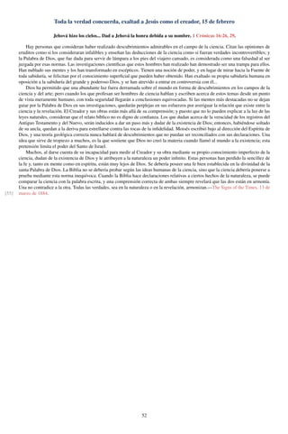 Toda la verdad concuerda, exaltad a Jesús como el creador, 15 de febrero
Jehová hizo los cielos... Dad a Jehová la honra debida a su nombre. 1 Crónicas 16:26, 29.
Hay personas que consideran haber realizado descubrimientos admirables en el campo de la ciencia. Citan las opiniones de
eruditos como si los consideraran infalibles y enseñan las deducciones de la ciencia como si fueran verdades incontrovertibles; y
la Palabra de Dios, que fue dada para servir de lámpara a los pies del viajero cansado, es considerada como una falsedad al ser
juzgada por esas normas. Las investigaciones cientíﬁcas que estos hombres han realizado han demostrado ser una trampa para ellos.
Han nublado sus mentes y los han transformado en escépticos. Tienen una noción de poder, y en lugar de mirar hacia la Fuente de
toda sabiduría, se felicitan por el conocimiento superﬁcial que pueden haber obtenido. Han exaltado su propia sabiduría humana en
oposición a la sabiduría del grande y poderoso Dios, y se han atrevido a entrar en controversia con él...
Dios ha permitido que una abundante luz fuera derramada sobre el mundo en forma de descubrimientos en los campos de la
ciencia y del arte; pero cuando los que profesan ser hombres de ciencia hablan y escriben acerca de estos temas desde un punto
de vista meramente humano, con toda seguridad llegarán a conclusiones equivocadas. Si las mentes más destacadas no se dejan
guiar por la Palabra de Dios en sus investigaciones, quedarán perplejas en sus esfuerzos por averiguar la relación que existe entre la
ciencia y la revelación. El Creador y sus obras están más allá de su comprensión; y puesto que no lo pueden explicar a la luz de las
leyes naturales, consideran que el relato bíblico no es digno de conﬁanza. Los que dudan acerca de la veracidad de los registros del
Antiguo Testamento y del Nuevo, serán inducidos a dar un paso más y dudar de la existencia de Dios; entonces, habiéndose soltado
de su ancla, quedan a la deriva para estrellarse contra las rocas de la inﬁdelidad. Moisés escribió bajo al dirección del Espíritu de
Dios, y una teoría geológica correcta nunca hablará de descubrimientos que no puedan ser reconciliados con sus declaraciones. Una
idea que sirve de tropiezo a muchos, es la que sostiene que Dios no creó la materia cuando llamó al mundo a la existencia; esta
pretensión limita el poder del Santo de Israel.
Muchos, al darse cuenta de su incapacidad para medir al Creador y su obra mediante su propio conocimiento imperfecto de la
ciencia, dudan de la existencia de Dios y le atribuyen a la naturaleza un poder inﬁnito. Estas personas han perdido la sencillez de
la fe y, tanto en mente como en espíritu, están muy lejos de Dios. Se debería poseer una fe bien establecida en la divinidad de la
santa Palabra de Dios. La Biblia no se debería probar según las ideas humanas de la ciencia, sino que la ciencia debería ponerse a
prueba mediante esta norma inequívoca. Cuando la Biblia hace declaraciones relativas a ciertos hechos de la naturaleza, se puede
comparar la ciencia con la palabra escrita, y una comprensión correcta de ambas siempre revelará que las dos están en armonía.
Una no contradice a la otra. Todas las verdades, sea en la naturaleza o en la revelación, armonizan.—The Signs of the Times, 13 de
marzo de 1884.[55]
52
 