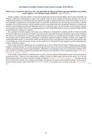 José honró al creador, exaltad a Jesús como el creador, 18 de febrero
Envió el rey, y... lo puso por señor de su casa, y por gobernador de todas sus posesiones, para que reprimiera a sus grandes
como él quisiese, y a sus ancianos enseñara sabiduría. Salmos 105:20-22.
Desde el calabozo, José fue exaltado a la posición de gobernante de toda la tierra de Egipto. Era un puesto honorable; sin
embargo, estaba lleno de diﬁcultades y riesgos. Uno no puede ocupar un puesto elevado sin exponerse al peligro. Así como la
tempestad deja incólume a la humilde ﬂor del valle mientras desarraiga al majestuoso árbol de la cumbre de la montaña, así los que
han mantenido su integridad en la vida humilde pueden ser arrastrados al abismo por las tentaciones que acosan al éxito y al honor
mundanos. Pero el carácter de José soportó la prueba tanto de la adversidad como de la prosperidad. Manifestó en el palacio de
Faraón la misma ﬁdelidad hacia Dios que había demostrado en su celda de prisionero. Era aún extranjero en tierra pagana, separado
de su parentela que adoraba a Dios; pero creía plenamente que la mano divina había guiado sus pasos, y conﬁando siempre en Dios,
cumplía ﬁelmente los deberes de su puesto...
En sus primeros años había seguido el deber antes que su inclinación; y la integridad, la conﬁanza sencilla y la disposición noble
del joven fructiﬁcaron en las acciones del hombre. Una vida sencilla y pura había favorecido el desarrollo vigoroso de las facultades
tanto físicas como intelectuales. La comunión con Dios mediante sus obras y la contemplación de las grandes verdades conﬁadas
a los herederos de la fe habían elevado y ennoblecido su naturaleza espiritual al ampliar y fortalecer su mente como ningún otro
estudio pudo haberlo hecho. La atención ﬁel al deber en toda posición, desde la más baja hasta la más elevada, había educado todas
sus facultades para el más alto servicio. El que vive de acuerdo con la voluntad del Creador adquiere con ello el desarrollo más
positivo y noble de su carácter...
Pocos se dan cuenta de la inﬂuencia de las cosas pequeñas de la vida en el desarrollo del carácter. Ninguna tarea que debamos
cumplir es realmente pequeña. Las variadas circunstancias que afrontamos día tras día están concebidas para probar nuestra ﬁdelidad,
y han de capacitarnos para mayores responsabilidades. Adhiriéndose a los principios rectos en las transacciones ordinarias de la
vida, la mente se acostumbra a mantener las demandas del deber por encima del placer y de las inclinaciones propias.—Historia de
los Patriarcas y Profetas, 222-223.
Como escudo contra la tentación e inspiración para ser puros y sinceros, ninguna inﬂuencia puede igualar a la de la sensación de
la presencia de Dios. “Todas las cosas están desnudas y abiertas a los ojos de Aquel a quien tenemos que dar cuenta”. El es “de ojos
demasiado puros para mirar el mal, ni puede contemplar la iniquidad”. Hebreos 3:13 (V. Valera); Habacuc 1:13. Este pensamiento
fue el escudo de José en medio de las corrupciones de Egipto. Su respuesta a los atractivos de la tentación fue ﬁrme: “¿Cómo pues he
de hacer esta gran maldad, y pecar contra Dios?” Génesis 39:9. La fe, si es fomentada, dará ese escudo a toda alma.—La Educación,
249. [58]
55
 