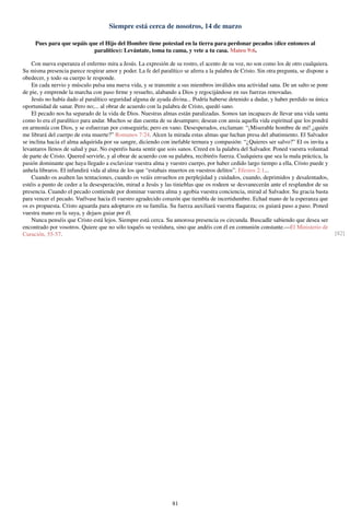 Siempre está cerca de nosotros, 14 de marzo
Pues para que sepáis que el Hijo del Hombre tiene potestad en la tierra para perdonar pecados (dice entonces al
paralítico): Levántate, toma tu cama, y vete a tu casa. Mateo 9:6.
Con nueva esperanza el enfermo mira a Jesús. La expresión de su rostro, el acento de su voz, no son como los de otro cualquiera.
Su misma presencia parece respirar amor y poder. La fe del paralítico se aferra a la palabra de Cristo. Sin otra pregunta, se dispone a
obedecer, y todo su cuerpo le responde.
En cada nervio y músculo pulsa una nueva vida, y se transmite a sus miembros inválidos una actividad sana. De un salto se pone
de pie, y emprende la marcha con paso ﬁrme y resuelto, alabando a Dios y regocijándose en sus fuerzas renovadas.
Jesús no había dado al paralítico seguridad alguna de ayuda divina... Podría haberse detenido a dudar, y haber perdido su única
oportunidad de sanar. Pero no;... al obrar de acuerdo con la palabra de Cristo, quedó sano.
El pecado nos ha separado de la vida de Dios. Nuestras almas están paralizadas. Somos tan incapaces de llevar una vida santa
como lo era el paralítico para andar. Muchos se dan cuenta de su desamparo; desean con ansia aquella vida espiritual que los pondrá
en armonía con Dios, y se esfuerzan por conseguirla; pero en vano. Desesperados, exclaman: “¡Miserable hombre de mí! ¿quién
me librará del cuerpo de esta muerte?” Romanos 7:24. Alcen la mirada estas almas que luchan presa del abatimiento. El Salvador
se inclina hacia el alma adquirida por su sangre, diciendo con inefable ternura y compasión: “¿Quieres ser salvo?” El os invita a
levantaros llenos de salud y paz. No esperéis hasta sentir que sois sanos. Creed en la palabra del Salvador. Poned vuestra voluntad
de parte de Cristo. Quered servirle, y al obrar de acuerdo con su palabra, recibiréis fuerza. Cualquiera que sea la mala práctica, la
pasión dominante que haya llegado a esclavizar vuestra alma y vuestro cuerpo, por haber cedido largo tiempo a ella, Cristo puede y
anhela libraros. El infundirá vida al alma de los que “estabais muertos en vuestros delitos”. Efesios 2:1...
Cuando os asalten las tentaciones, cuando os veáis envueltos en perplejidad y cuidados, cuando, deprimidos y desalentados,
estéis a punto de ceder a la desesperación, mirad a Jesús y las tinieblas que os rodeen se desvanecerán ante el resplandor de su
presencia. Cuando el pecado contiende por dominar vuestra alma y agobia vuestra conciencia, mirad al Salvador. Su gracia basta
para vencer el pecado. Vuélvase hacia él vuestro agradecido corazón que tiembla de incertidumbre. Echad mano de la esperanza que
os es propuesta. Cristo aguarda para adoptaros en su familia. Su fuerza auxiliará vuestra ﬂaqueza; os guiará paso a paso. Poned
vuestra mano en la suya, y dejaos guiar por él.
Nunca penséis que Cristo está lejos. Siempre está cerca. Su amorosa presencia os circunda. Buscadle sabiendo que desea ser
encontrado por vosotros. Quiere que no sólo toquéis su vestidura, sino que andéis con él en comunión constante.—El Ministerio de
Curación, 55-57. [82]
81
 