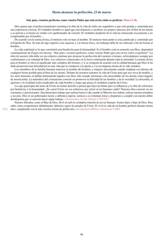 Hasta alcanzar la perfección, 23 de marzo
Sed, pues, vosotros perfectos, como vuestro Padre que está en los cielos es perfecto. Mateo 5:48.
Dios quiere que el perfeccionamiento constituya la obra de la vida de todos sus seguidores y que esté guiada y controlada por
una experiencia correcta. El verdadero hombre es aquel que está dispuesto a sacriﬁcar sus propios intereses por el bien de los demás
y se ejercita a sí mismo en vendar a los quebrantados de corazón. El verdadero propósito de la vida ha comenzado escasamente a ser
comprendido por el hombre...
De acuerdo con la norma divina, el intelecto solo no hace al hombre. El intelecto tiene poder si está santiﬁcado y controlado por
el Espíritu de Dios. Se trata de algo superior a las riquezas y a la fuerza física, sin embargo debe de ser cultivado si ha de formar al
hombre...
La vida espiritual es lo que constituirá una bendición para la humanidad. Si el hombre está en armonía con Dios, dependerá
continuamente de él para sus fuerzas. “Sed, pues, vosotros perfectos, como vuestro Padre que está en los cielos es perfecto”. La
obra de nuestra vida debe ser un esfuerzo continuo por alcanzar la perfección del carácter cristiano, esforzándonos siempre por
conformarnos a la voluntad de Dios. Los esfuerzos comenzados en la tierra continuarán durante toda la eternidad. La norma divina
para el hombre se eleva al signiﬁcado más completo del término, y si se comporta de acuerdo con la calidad humana que Dios le ha
dado promoverá una felicidad tal en esta vida que lo conducirá a la gloria y a la recompensa eterna de la vida venidera.
Los miembros de la familia humana merecen el nombre de hombres y mujeres únicamente cuando emplean sus talentos de
cualquier forma posible para el bien de los demás. Delante de nosotros tenemos la vida de Cristo para que nos sirva de modelo, y
los seres humanos se hallan íntimamente ligados con Dios sólo cuando ministran a las necesidades de los demás como ángeles
de misericordia. La naturaleza del cristianismo consiste en promover la felicidad de las familias y de la sociedad. La discordia, el
egoísmo y la rivalidad serán erradicados de cada hombre y mujer que posea el verdadero espíritu de Cristo.
Los que participan del amor de Cristo no tienen derecho a pensar que haya un límite para su inﬂuencia y la obra de esforzarse
por beneﬁciar a la humanidad. ¿Se cansó Cristo en sus esfuerzos por salvar al ser humano caído? Nuestra obra consiste en ser
constantes y perseverantes. Encontraremos trabajo que realizar hasta el día cuando el Maestro nos ordene colocar nuestra armadura
a sus pies. Dios es un gobernador moral, y debemos esperar, sumisos a su voluntad, listos y dispuestos a cumplir con nuestro deber
dondequiera que se necesite hacer algún trabajo.—Testimonies for the Church 4:519-521.
Nuestro Salvador, como el Hijo de Dios, llevó al cielo la verdadera relación de un ser humano. Somos hijos e hijas de Dios. Para
saber cómo comportarnos debidamente, debemos seguir las pisadas de Cristo. El vivió la vida de un hombre perfecto durante treinta
años, cumpliendo con la más excelsa norma de perfección.—Comentario Bíblico Adventista 5:1061.[91]
90
 