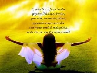E, nesta Exaltação ao Perdão,
peço-vos, Pai, o meu Perdão,
para mim, ser errante, faltoso,
querendo sempre aprender
a ser menos sensível, mais prática,
nesta vida, em que Vos amo e amarei!