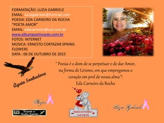 FORMATAÇÃO: LUZIA GABRIELE
EMAIL: luziagabriele@hotmail.com
POESIA: EDA CARNEIRO DA ROCHA
“POETA AMOR”
EMAIL: edacarneiro@uol.com.br
www.albumpoeticoeda.com.br
FOTOS: INTERNET
MÚSICA: ERNESTO CORTAZAR SPRING
FLOWERS
DATA : 06 DE OUTUBRO DE 2015
Repassesemmodificar
LuziaGabriele
" Poesia é o dom de se perpetuar e de dar Amor,
na forma de Lirismo, em que empregamos o
coração em prol de nossa alma"!
Eda Carneiro da Rocha
