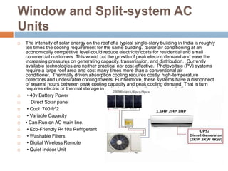 Window and Split-system AC
Units
 The intensity of solar energy on the roof of a typical single-story building in India is roughly
ten times the cooling requirement for the same building. Solar air conditioning at an
economically competitive level could reduce electricity costs for residential and small
commercial customers. This would cut the growth of peak electric demand and ease the
increasing pressures on generating capacity, transmission, and distribution. Currently
available technologies are neither practical nor cost-effective. Photovoltaic (PV) systems
require a large roof area and cost many times more than a conventional air
conditioner. Thermally driven absorption cooling requires costly, high-temperature
collectors and undesirable cooling towers. Furthermore, these systems have a disconnect
of several hours between peak cooling capacity and peak cooling demand. That in turn
requires electric or thermal storage in order to maximize the solar contribution.
 • 48v Battery Power
 Direct Solar panel
 • Cool 700 ft^2
 • Variable Capacity
 • Can Run on AC main line.
 • Eco-Friendly R410a Refrigerant
 • Washable Filters
 • Digital Wireless Remote
 • Quiet Indoor Unit
 