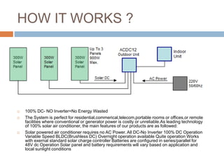 HOW IT WORKS ?
 100% DC- NO Inverter=No Energy Wasted
 The System is perfect for residential,commerical,telecom,portable rooms or offices,or remote
facilities where conventional or generator power is costly or unreliable.As leading technology
of 100% solar air conditioner, the main features of our products are as followed:
 Solar powered air conditioner requires no AC Power. All DC-No Inverter 100% DC Operation
Variable Speed BLDC(Brushless DC) Overnight operation available Quite operation Works
with exernal standard solar charge controller Batteries are configured in series/parallel for
48V dc Operation Solar panel and battery requirements will vary based on application and
local sunlight conditions
 