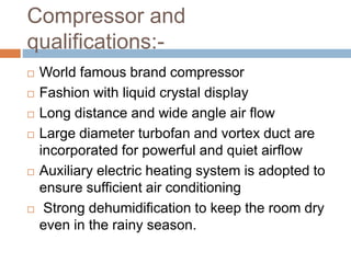 Compressor and
qualifications:-
 World famous brand compressor
 Fashion with liquid crystal display
 Long distance and wide angle air flow
 Large diameter turbofan and vortex duct are
incorporated for powerful and quiet airflow
 Auxiliary electric heating system is adopted to
ensure sufficient air conditioning
 Strong dehumidification to keep the room dry
even in the rainy season.
 