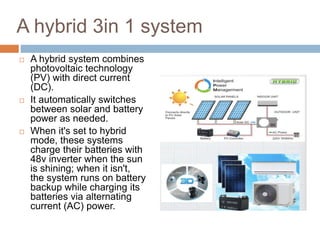 A hybrid 3in 1 system
 A hybrid system combines
photovoltaic technology
(PV) with direct current
(DC).
 It automatically switches
between solar and battery
power as needed.
 When it's set to hybrid
mode, these systems
charge their batteries with
48v inverter when the sun
is shining; when it isn't,
the system runs on battery
backup while charging its
batteries via alternating
current (AC) power.
 