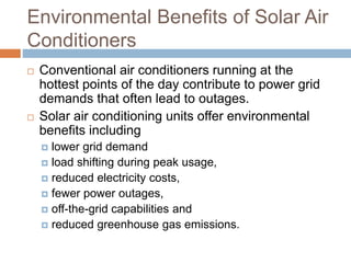 Environmental Benefits of Solar Air
Conditioners
 Conventional air conditioners running at the
hottest points of the day contribute to power grid
demands that often lead to outages.
 Solar air conditioning units offer environmental
benefits including
 lower grid demand
 load shifting during peak usage,
 reduced electricity costs,
 fewer power outages,
 off-the-grid capabilities and
 reduced greenhouse gas emissions.
 