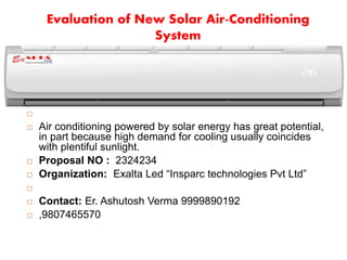 Evaluation of New Solar Air-Conditioning
System

 Air conditioning powered by solar energy has great potential,
in part because high demand for cooling usually coincides
with plentiful sunlight.
 Proposal NO : 2324234
 Organization: Exalta Led “Insparc technologies Pvt Ltd”

 Contact: Er. Ashutosh Verma 9999890192
 ,9807465570
 