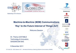 EXpAnding LTE for Devices




                Machine-to-Machine (M2M) Communications
                   ‘Key’ to the Future Internet of Things (IoT)
                                                    Welcome Session



         Dr. Thierry LESTABLE
         Technology & Innovation,
         SAGEMCOM SAS

         9 December 2011                                                                                 UPRC


FP7 EXALTED – IEEE Globecom 2011 – International Workshop on Machine-to-Machine Communications (IWM2M)
 