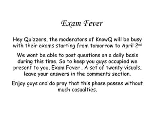 Exam Fever Hey Quizzers, the moderators of KnowQ will be busy with their exams starting from tomorrow to April 2 nd We wont be able to post questions on a daily basis during this time. So to keep you guys occupied we present to you, Exam Fever . A set of twenty visuals, leave your answers in the comments section. Enjoy guys and do pray that this phase passes without much casualties. 