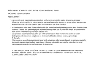 APELLIDOS Y NOMBRES: VASQUEZ GALVEZ ESTEISYN DEL PILAR<br />FACULTAD DE ENFERMERIA<br />FECHA: 04/06/11<br />1: -la memoria es la capacidad que posee todo ser humano para poder captar, almacenar, procesar y diferenciar la información. La memoria se da gracias a la estrecha relación en la que actúan las neuronas ayudándose unas con otras para un buen funcionamiento con el ser humano.<br />El conocimiento viene a ser toda la información que nuestro cerebro procesa y guarda, esta información es obtenida a través  del aprendizaje y las experiencias adquiridas con el pasar del tiempo. El conocimiento  es la acción fundamental que cumple todo ser vivo.<br />Los procesos cognitivos son aquellos que están presentes en el ser humano, los cuales lo hacen distinguirse ante los demás adaptando en el ciertas habilidades básicas para su aprendizaje<br />1: Ejemplo:<br /> El proceso de aprendizaje que se podría dar en la actualidad debería estar basado en aplicaciones de la tecnología, es decir dejar de lado los antiguos métodos, esto podría ser enseñar a los alumnos en el campo experimentando con los fenómenos de su entorno.<br />2. EXPLIQUE USTED A TRAVÉS DE EJEMPLOS LOS ESTILOS DE APRENDIZAJE DE BANDURA, AUSUBEL, NOVAK, PIAGET Y VIGOSTKI? DEFINA USTED CON CUÁL ESTILO SE IDENTIFICA, JUSTIFIQUELO CIENTÍFICAMENT<br />2: Ejemplos:<br />Bandura: <br />Se basa en el aprendizaje en los niños ya que estos son muy fáciles de convencer, es decir si un niño te ve pegándole a alguien el niño va a actuar de la misma manera, su comportamiento es influenciable. En otro caso un niño te ve acariciando a algo como puede ser una muñeca el va a hacer lo mismo.<br />Ausubel :<br />Basa su aprendizaje en el significado que tiene este para con los que lo adquieren es decir un niño relaciona sus pocos o escasos conocimientos con lo que lo rodea, por ejemplo si un niño ve en un libro o revista una pelota el adopta este conocimiento y lo relaciona con lo demás, es decir si el mismo niño va a un parque y ve una pelota en el suelo el recuerda lo que vio en la revista y por lo tanto lo va a relacionar y le va a dar el mismo nombre.<br />Novak:  <br />Resalta la organización para obtener un buen aprendizaje, es decir el trata de que organicemos nuestra información en mapas u organizadores visuales. Por ejemplo en el colegio los profesores nos piden hacer diversos organizadores para poder resumir de manera detallada y precisa nuestra información para poder entender de una manera rápida.<br />Piaget: <br />El aprendizaje es todo un proceso: un niño que recién nace no va a correr de frente sino que tiene que adaptarse a su entorno e ir intentando caminar poco a poco, empezando a gatear luego a poder pararse cogiéndose de algo o alguien, luego solo y posteriormente dar pasos solo y por ultimo poder caminar con algo de dificultad y claro que con algunas caídas lo que vendría a ser los errores del proceso pero una vez que haya ensayado bien el niño podrá caminar correctamente.<br />VIGOSTKI:<br />El aprendizaje depende mucho de nuestro entorno: si un niño se desarrolla en un hogar donde existe mucha violencia, deshonestidad e injusticia dicho niño la adopta y en un futuro el va a actuar de la misma manera en la que han actuado en su hogar en cambio si se desarrolla en un ambiente donde hay amor, comprensión y honestidad este va a desarrollar los mismos valores que a conocido.<br />Yo me identifico con el estilo de aprendizaje de  piaget ya que debo seguir un proceso para lograr lo que me propongo.<br />Ya que el propone todo un proceso para tener un mejor aprendizaje.<br />3. DE ACUERDO A SUS INVESTIGACIONES EXPLIQUE TRES CLASES DE MEMORIA, ASOCIALO CON EJEMPLOS Y REALICE UN CUADRO COMPARATIVO ENTRE ELLOS?<br />LA MEMORIA<br />CLASIFICACION<br />Memoria sensorial<br />Esta memoria se basa en los conocimientos adquiridos a través de los sentidos, los cuales nos ayudan a captar todo tipo de información y poder procesarla con mayor rapidez gracias a la capacidad de retención por parte de los sentidos.<br />Ejemplos:<br />Por ejemplo la podemos utilizar para captar los diferentes gustos de la comida lo que sería un conocimiento culinario-<br />Por ejemplo la podemos utilizar escuchando la clase de un profesor y a si poder recordar lo expuesto.<br />Por ejemplo la podemos utilizar tocando diversas textura y así diferenciar la calidad de la tela que se podría utilizar para hacer un vestido.<br />Memoria procedimental (implícita)<br />Actúa en el mejoramiento de  nuestras habilidades que están ocultas, a través  de procesos  o de práctica para poder mejorarlas y aplicarlas para nuestro desarrollo de forma inconsciente. <br />Ejemplos-.<br />La podemos utilizar en una situación de caminando por una calle y de repente esgo como estar calle y de repente aparece un perro es obvio que empiezas a correr y te encuentras frente a un muro y lo trepas y saltas para el otro lado luego te das cuenta de lo que has hecho y no te lo explicas como paso.<br />Otro ejemplo seria estas en un concierto y todos cantan junto con el artista en ese  momento empiezas a cantar tu también.<br />La «memoria semántica» <br />Se basa en el aprendizaje de conocimientos lingüísticos  que has ido adquiriendo con el pasar del tiempo, tanto por el propio aprendizaje, basados en los diversos significados de términos lingüísticos.<br />Ejemplos:<br />Por ejemplo estas en la calle y escuchas una discusión, en ese momento empiezan a insultarse de manera abrupta y tu escuchas una palabra muy rara y que no conoces pero momentos después la relacionas con otra que tú has aprendido claro que no se escriben igual pero significan lo mismo.<br />Por ejemplo estas dando un examen y en él está la palabra “eximio”  algo no muy frecuentemente usado pero tú te pones a pensar y recuerdas que significa “honorable”.<br />Memoria  sensorialMemoria  procedimentalMemoria  semánticaSe basa en el uso de los sentidosRecepción de  diferente información dependiendo de cual sentido intervengaSe basa en el uso de conocimientos  en nuestras habilidadesTrata de mejorar nuestras habilidades las que se encuentran de forma inconscienteSe basa en el uso de significados lingüísticos Hace que utilicemos nuestros aprendizajes  frecuentemente<br />4. QUE ES LA RAZÓN Y COMO INFLUYE EN LA FORMA DE APRENDIZAJE DE LOS ESTUDIANTES? DETERMINE CON EJEMPLOS LAS EXPRESIONES SOLICITADAS EN CLASE COMO: EL FIN JUSTIFICA LOS MEDIOS, ETC.<br />Una frase muy usada para justificar lo que algunas personas hacen para conseguir lo que desean, pero la verdad es que dicha frase puede tener muchas maneras o formas de ser entendida o interpretada, ya que nadie piensa de la misma manera, pero lo cierto es que en algunas ocasiones esa frase es muy mal utilizada.<br />Es cierto que debemos hacer todo lo posible por conseguir o cumplir nuestras metas, sueños o anhelos, para sentirnos completamente felices pero ustedes creen nuestra felicidad estaría completa si para llegar a ella hemos tenido que pisotear y humillar a mucha gente que no se lo merecía o si llegamos a ellos volviéndonos unos hipócritas y maestros en el arte de mentir, ustedes creen que debemos ser injustos y así poder sobresalir ante personas que quizá se merezcan más que nosotros. Ustedes creen que en los casos planteados “ el fin justifica los medios” cuando los medios son una farsa o una cadena llena de hipocresía.<br />Un ejemplo claro es lo que vemos hoy en día, los robos o asaltos, el fin de esas personas sería conseguir dinero para poder alimentarse o vestirse, pero cual sería sus medio; robar a personas que consiguieron ese dinero con mucho esfuerzo y que no solo ellas dependen de dicho dinero sino toda su familia, en ese caso ustedes creen que “EL FIN JUSTIFICA LOS MEDIOS”<br />Por otro lado existen personas que usan correctamente dicha frase, por ejemplo existen algunos estudiantes de los cuales su fin es llegar a ser más que excelentes profesionales y sus medios son : el esfuerzo, el esmero, el sacrificio, etc. Yo creo que ellos dan un buen uso a esa frase ya que ellos luchan por superarse sin hacer algún daño a alguien.<br /> La razón vendría a ser la capacidad que posee todo ser humano en la tierra, la manera de poder diferenciar lo bueno de lo malo o de poder tener un pensamiento de la realidad en la que se encuentra y poder adaptarse a ella, diferenciando todo tipo de conocimientos que vaya adquiriendo. La razón actúa sobre la manera de actuar de una persona, haciéndola pensar en las consecuencias de sus actos y es gracias a la razón que los seres humanos podemos tener conocimientos de la vida.<br />Su influencia se basaría en la propia y única manera del poder de razonamiento de cada uno de los estudiantes, haciéndolos adoptar diversas medidas de aprendizaje para su propio bienestar, es decir cada estudiante no tiene la misma razón que otro si a uno le gusta aprender con videos a otro le gusta aprender con organizadores visuales.<br />En conclusión la razón influye de manera decisiva ya que actúa como una influencia para ellos haciéndolos razonar de cómo deben o pueden aprender-<br />5. POR QUE SON IMPORTANTES LOS ESQUEMAS DE CONTENIDOS. EXPLIQUE SUS CARACTERÍSTICAS?<br />REALIZA UN MAPA MENTAL LIBRE REFERENTE A ENFERMERÍA COMO MÍNIMO QUE CONTENGA TRES CATEGORÍAS Y 2 SUBCATEGORIAS.<br />Su importancia radica en el proceso ordenado y resumido de un tema o de la información  que se requiera aprender, teniendo en cuenta que esta información debería ser precisa y clara. Por otro lado ayuda a organizar mejor los temas tratando de volverlos más fáciles de comprende, ya que no solo pueden ser esquemas solo de contenidos sino que pueden poseer imágenes, es por ello que son muy utilizados en la educación de los estudiant<br />Ingesta  excesiva de  alimentos ácidosGastritis crónicas        Proceso inflamatorio de carácter crónico      Ulceras gástricas      Estomatitis         Inflamación de la mucosa bucal      Estrés exageradoClases de enfermedadesCausas     Alimentación  inadecuada<br />Enfermedades del Sistema Digestivo<br />      Ulceras gástricas        Lesiones de las mucosas estomacales  Causas<br />   <br />      Ingesta de cuerpos extraños<br />      Hepatitis         Inflamación difusa de toda la glándula hepática<br />Consumo de alimentos alterados<br />ENFERMEDADES DEL SISTEMA DIGESTIVO<br />Correcta cocción de los Alimentos<br />      Muerte<br />      Deshidratación <br />      Alimentación adecuada<br />Maneras  de prevención      Dolor de estómagoConsecuencias<br />    Higiene personal adecuada<br />Estreñimiento<br />Higiene adecuada de los<br />      Vómitos<br />      Chequeos médicos<br />Desnutrición<br />Consumir verduras<br />6. ANALICE EL SIGUIENTE VIDEO. REFLEXIONE DE ACUERDO A LA REALIDAD UNIVERSITARIO DE LA UNC. <br />6-El video nos muestra todos los adelantos que se van viviendo y los que llegaran en el futuro y la ineptitud de nuestra universidad frente a esto, ya que no aporta la tecnología necesaria y nuestro aprendizaje en un futuro será obsoleto, esto no solo nos afecta a nosotros como estudiantes sino que afecta el desarrollo de nuestro país y nuestra región y no solo su falta de tecnología sino la falta de ética y moral que en nuestra universidad se vive, la falta de comunicación nos impedirán tener lo que como estudiantes merecemos para poder enfrentarnos a la globalización.<br />7. DENTRO DE LAS EXPERIENCIAS UNIVERSITARIAS HASTA LA FECHA USTED A PARTICIPADO DEL APRENDIZAJE COOPERATIVO Y PROCEDIMENTAL. EXPLIQUE QUE ES. COMO ES SU PROCESO. COMO USTED LO INTEGRARÍA DENTRO DE LA UNIVERSIDAD.<br />7-El aprendizaje cooperativo se vive en cada facultad y depende mucho de cada uno de sus integrantes, este se basa en el trabajo en grupal y amical de cada uno de nosotros para con los demás, ayudándonos unos con otros para poder sobresalir todos juntos como una familia organizada y unida.<br />El aprendizaje procedimental se basa en la mejor aplicación de nuestras habilidades o destrezas como estudiantes a través de procesos que nos conllevan a cumplir ciertas normas o reglas para llegar a algo, es decir tener una estrategia concisa, entendible y ordenada para aprender.<br /> 8. DIFERENCIE LOS CONCEPTOS COGNITIVO, COGNOSCITIVO Y METACOGNITIVO. REALICE UN EJEMPLO EDUCATIVO DE ESTOS CONCEPTOS.<br />Cognitivo: es la forma clásica en la que un estudiante basa su conocimiento para su aplicación, dicho conocimiento es adquirido con la experiencia que uno puede poseer.<br />Ejemplo:<br />Un niño aprende de las experiencias que le ocurren ya sea en casa o algún otro lugar, por ejemplo si por curiosidad mete un dedo al interruptor de su casa va a sentir algo doloroso y esto va hacer que no lo vuelva a intentar.<br />Cognoscitivo: es la capacidad que poseemos para adquirir y procesar conocimientos lo cuales demostramos de forma espontanea o inconsciente dependiendo de nuestra edad.<br />Ejemplo: <br />Un niño pasa con su mamá por una tienda de caramelos y desea que le compren uno y su mamá no lo hace el niño se pone a llorar asta que consiga lo que desea en cambio si un adolecente pasa por la misma tienda y desea lo mismo y su mamá se lo niega el simplemente acepta y no se pone a llorar.<br />Metacognitivo: es un proceso que nos ayuda a organizar algo, a relacionar nuestra información o saberes de manera concisa y entendible a planificar nuestro futuro.<br />Ejemplo: <br />Podemos aplicarlo en la planificación de cómo llegar a ser buenos estudiantes, o a organizar nuestro tiempo organizando un horario.<br />9. TENIENDO EN CUENTA EL ENFOQUE EVOLUTIVO EN EL DESARROLLO DE LA INTELIGENCIA HUMANA (ELABORADO POR JEAN PIAGET).¿ CUÁLES SON LAS ETAPAS RELACIONADAS A CADA COMPETENCIA EN LOS TIPOS DE INTELIGENCIAS.? CADA UNA LE DA UN EJEMPLO.<br />Asimilación:<br />Una persona debe asimilar el medio en que se va a desarrolla para que pueda tener una mejor adaptación a él.<br />Ejemplo:<br />Si cambian a un niño de colegio este al llegar al nuevo ambiente va a sentirse de una manera extraña asta que se adapte a él.<br />Adaptación o acomodación:<br />La adaptación requiere de un proceso de tiempo y de comprensión ya que es gracias a él que uno adquiere los conocimientos adecuados.<br />Ejemplo:<br />Una persona viaja de la costa a la sierra y su adaptación no se da al momento de su llegada sino con todo un proceso para que se acostumbre principalmente al clima.<br />10. QUE ES MÁS IMPORTANTE PARA USTEDES: SUS ESTUDIOS, LA ENAMORAD@, LA FAMILIA, SUS DIVERSIONES, DIOS, LOS AMIGOS. LOS ORDENA POR ORDEN DE PRIORIDAD PARA CADA UNO Y  LO  EXPLICA POR QUÉ EL ORDEN DEFINIDO?<br />DIOS: porque es el ser que cuida y guía mi vida y la de mi familia porque  <br />Bendice día a día mi camino y el de mi familia, por ser el ser mas misericordioso y el que me da consuelo en mis desgracias.<br />LA FAMILIA: porque es la familia la que está siempre conmigo. Porque  me ha inculcado en valores y responsabilidades para poder salir adelante, porque gracias a ella tengo fuerza para poder luchar ante las adversidades.<br />LOS ESTUDIOS: porque gracias a ellos podre sacar adelante a mi familia<br />LOS AMIGOS: porque a un verdadero amigo no se lo conoce cuando naces sino con el pasar del tiempo.<br /> <br />EL ENAMORADO: porque el enamorado se puede fijar en ti por como vistes o como actúas y si eso no le gusta se va, en cambio un amigo te corrige si estas mal y si estás bien te alienta a seguir adelante.<br />DIVERSIONES<br />11. RESPONDA. <br />PORQUE ESTUDIAR?<br />Para poder desarrollarme como persona y poder estar orgullosa de quien verdaderamente soy, estar orgullosa de lo que puedo lograr como estudiante y para poder mirar a mis padres con la frente en alto para que se sientan orgullosos de mi, para poder sacar adelante a mi país aportando con un granito de arena.<br />QUIEN SOY?<br />Soy una estudiante de la universidad nacional de Cajamarca, dispuesta a salir adelante luchando por lo que quiero lograr en la vida, venciendo adversidades y problemas que no me van a intimidar ni van a hacerme retroceder jamás sino por el contrario me van a lograr que tenga más fortaleza y valor para vencerlos.<br />DE DONDE VENGO?<br />Vengo de una gran familia y aunque mis padres estén separados ambos me han inculcado en valores y responsabilidades que debo cumplir para que se sientan orgullosos de lo que soy, vengo de un gran colegio que me ha enseñado a cumplir mis metas a pesar de las adversidades y a tener sueños para poder ser mejor cada día.<br />A DONDE VOY?<br />Voy  a conseguir mi crecimiento como persona y profesional voy a donde mis sueños se hagan realidad gracias a mi esfuerzo, voy a luchar por lo que quiero en la vida.<br />