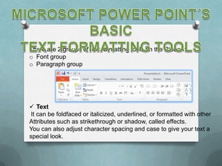 There are 2 groups of text formatting tools on the Ribbon:
o Font group
o Paragraph group




 Text
 It can be foldfaced or italicized, underlined, or formatted with other
Attributes such as strikethrough or shadow, called effects.
You can also adjust character spacing and case to give your text a
special look.
 