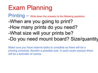 Exam Planning
Printing – Write down the answers to the following questions
-When are you going to print?
-How many prints do you need?
-What size will your prints be?
-Do you need mount board? Size/quantity
Make sure you have reserve tasks to complete as there will be a
printing schedule, therefor a possible wait. In each exam session there
will be a list/order of names.
 