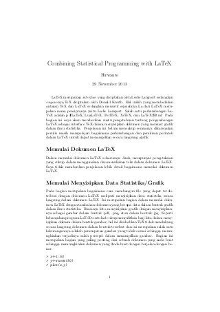 Combining Statistical Programming with LaTeX
Hirwanto
29 November 2013
LaTeX merupakan interface yang diciptakan oleh Leslie Lamport sedangkan
engine-nya,TeX diciptakan oleh Donald Knuth. Hal inilah yang membedakan
antaran TeX dan LaTeX sedangkan menurut sejarahnya La dari LaTeX merupakan nama penciptanya yaitu Leslie Lamport. Salah satu perkembangan LaTeX adalah pdfLaTeX, LuaLaTeX, PerlTeX, XeTeX, dan LaTeX2Html. Pada
bagian ini saya akan memberikan suatu pengetahuan tentang pengembangan
LaTeX sebagai interface TeX dalam menyisipkan dokumen yang memuat graﬁk
dalam ilmu statistika. Penjelasan ini belum mencakup semuanya dikarenakan
penulis masih mempelajari bagaimana perkembangan dan penulisan perintah
dalam LaTeX untuk dapat menampilkan secara langsung graﬁk.

Memulai Dokumen LaTeX
Dalam memulai dokumen LaTeX seharusnya Anda mempunyai pengetahuan
yang cukup dalam menggunakan dan menuliskan teks dalam dokumen LaTeX.
Saya tidak memberikan penjelasan lebih detail bagaimana memulai dokumen
LaTeX.

Memulai Menyisipkan Data Statistika/Graﬁk
Pada bagian merupakan bagaimana cara membangun ﬁle yang dapat terdistribusi dengan dokumen LaTeX meliputi menyisipkan data statistika secara
langsung dalam dokumen LaTeX. Ini merupakan bagian dalam memulai dokumen LaTeX dengan tambahan dokumen yang berupa data dalam bentuk graﬁk
dalam ilmu statistika. Biasanya kita menyisipkan graﬁk dengan menyisipkannya sebagai gambar dalam bentuk .pdf, .png, atau dalam bentuk .jpg. Seperti
kebanyakan program LaTeX tentu hal cukup menyulitkan bagi kita dalam menyisipkan dokuem dalam bentuk gambar, hal ini disebabkan TeX tidak mendukung
secara langsung dokumen dalam bentuk tersebut dan ini merupakan salah satu
kekurangannya adalah penempatan gambar yang tidak sesuai sehingga memungkinkan terjadinya salah persepsi dalam menampilkan gambar. Bagian ini
merupakan bagian yang paling penting dari sebuah dokumen yang anda buat
sehingga memungkinkan dokumen yang Anda buat dengan berjalan dengan benar.
> x<-1:50
> y<-rnorm(50)
> plot(x,y)
1

 