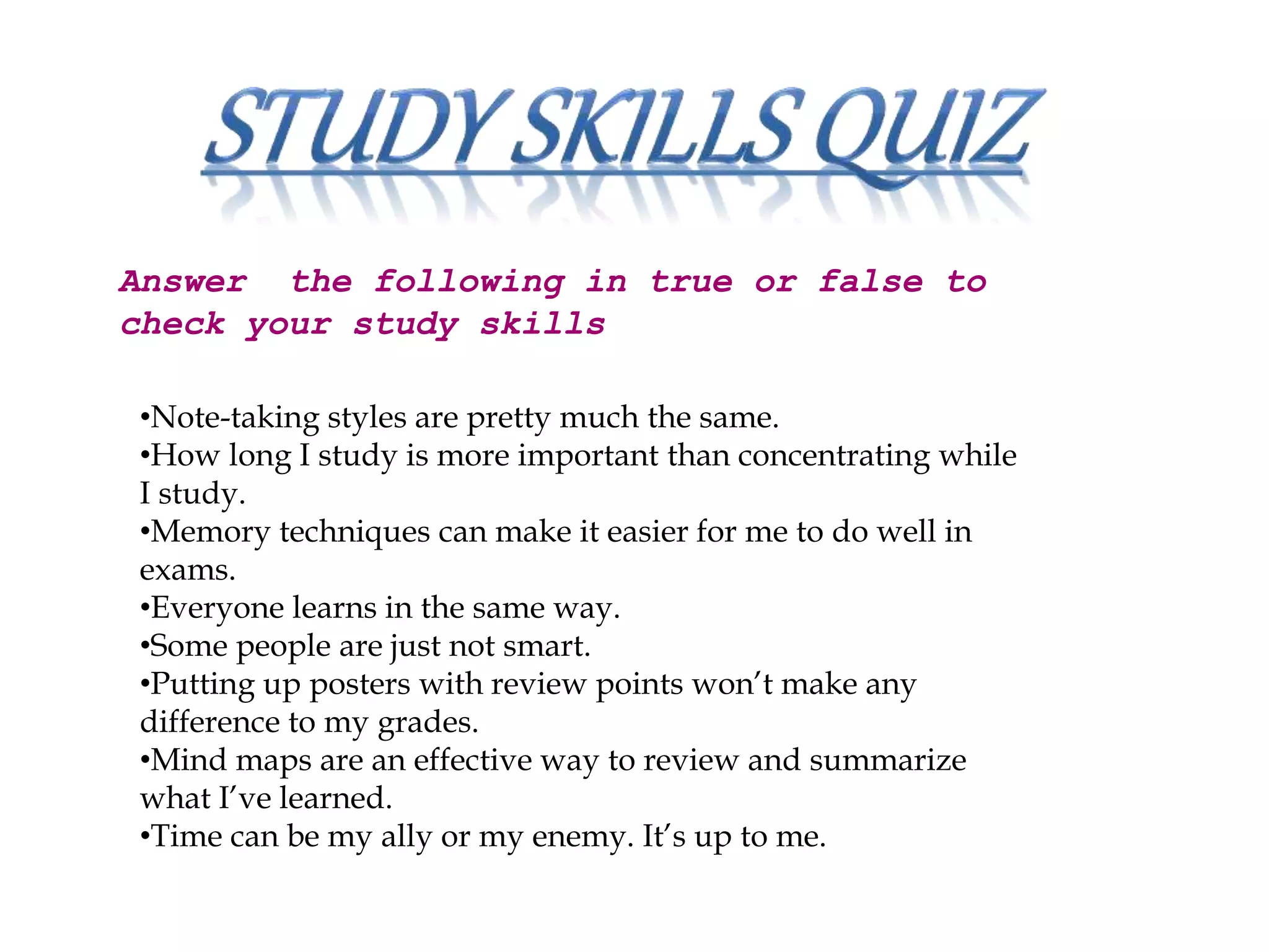 Answer the following in true or false to
check your study skills
•Note-taking styles are pretty much the same.
•How long I study is more important than concentrating while
I study.
•Memory techniques can make it easier for me to do well in
exams.
•Everyone learns in the same way.
•Some people are just not smart.
•Putting up posters with review points won’t make any
difference to my grades.
•Mind maps are an effective way to review and summarize
what I’ve learned.
•Time can be my ally or my enemy. It’s up to me.
 