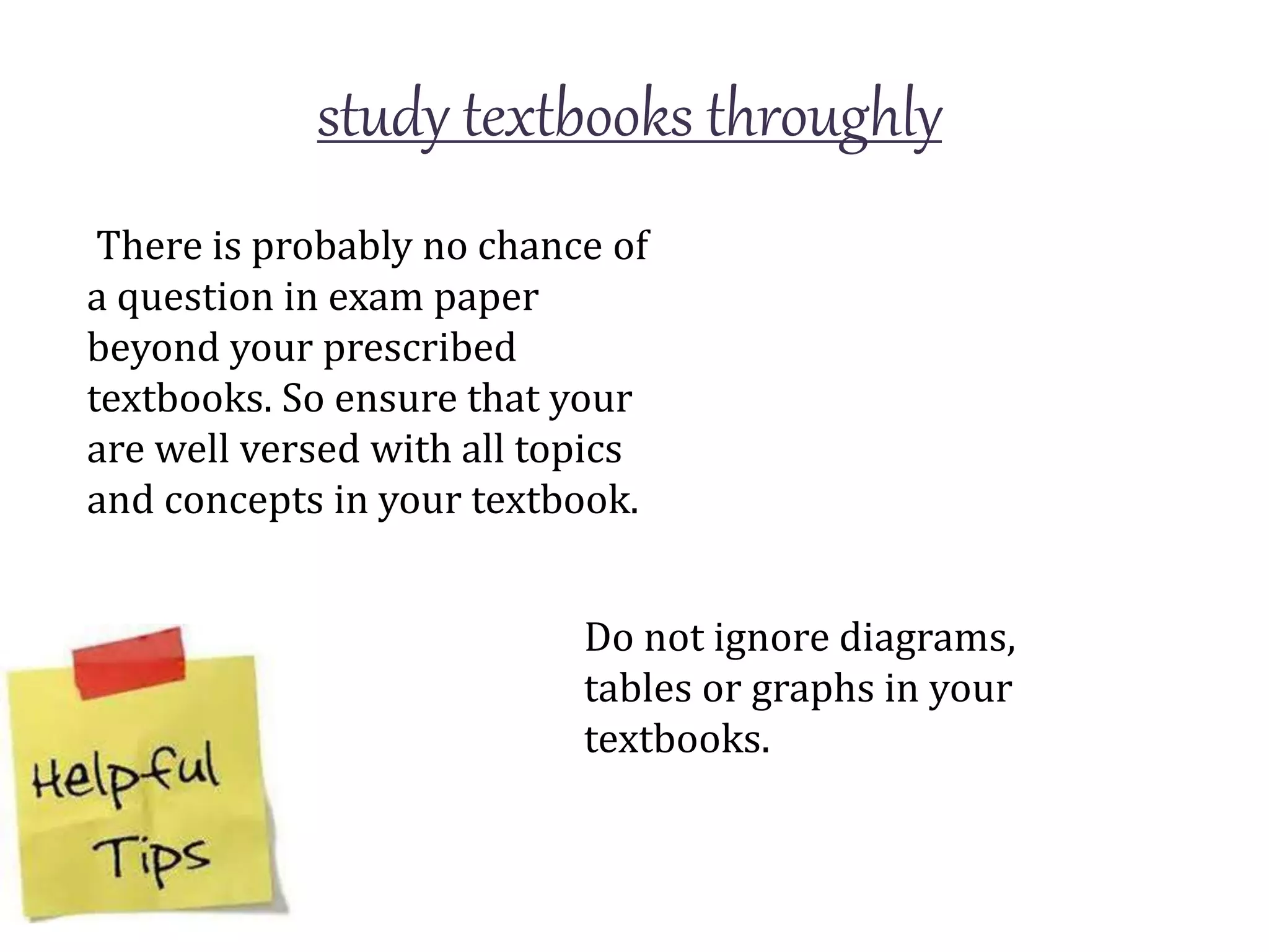 study textbooks throughly
There is probably no chance of
a question in exam paper
beyond your prescribed
textbooks. So ensure that your
are well versed with all topics
and concepts in your textbook.
Do not ignore diagrams,
tables or graphs in your
textbooks.
 