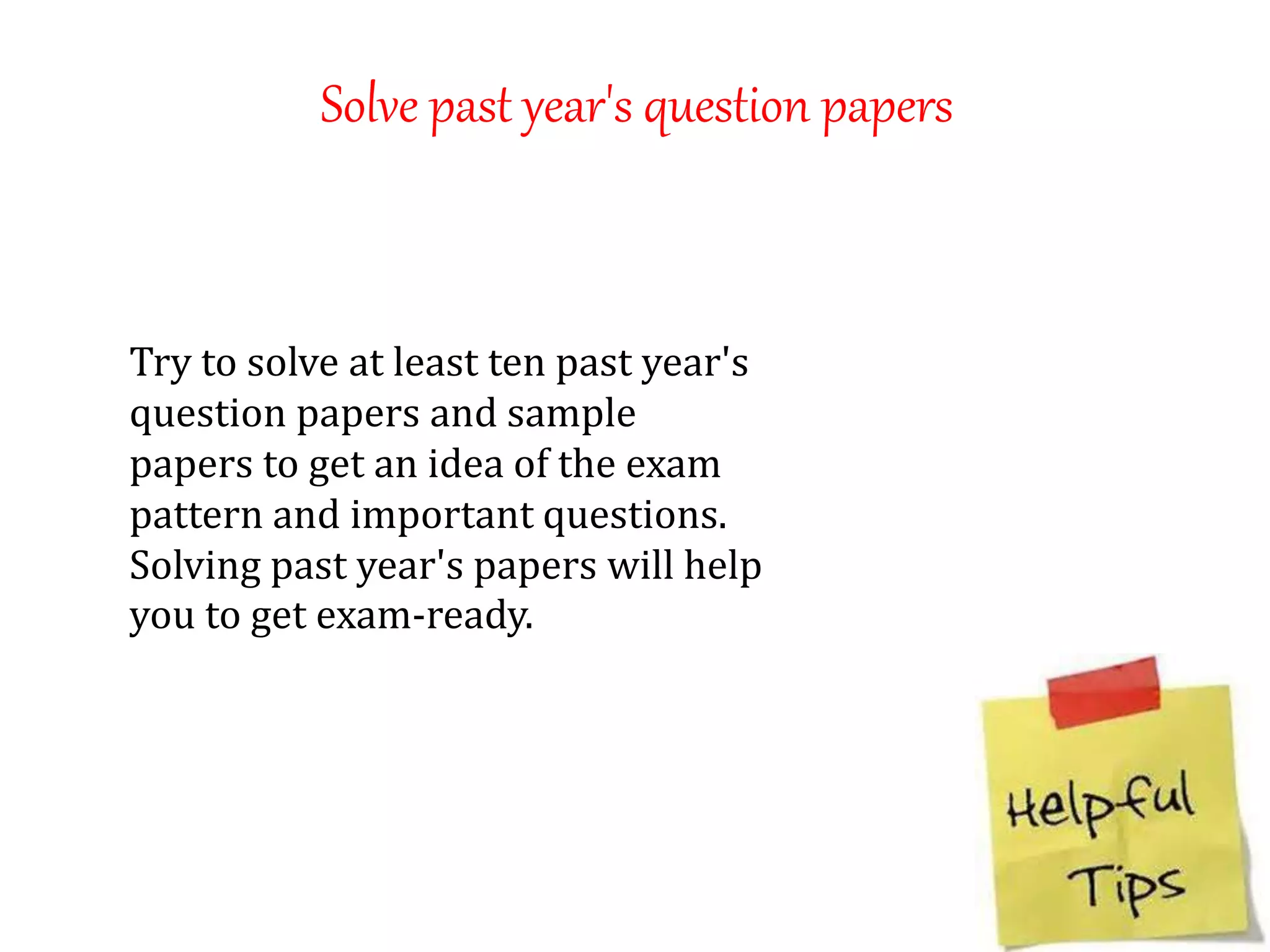 Solve past year's question papers
Try to solve at least ten past year's
question papers and sample
papers to get an idea of the exam
pattern and important questions.
Solving past year's papers will help
you to get exam-ready.
 