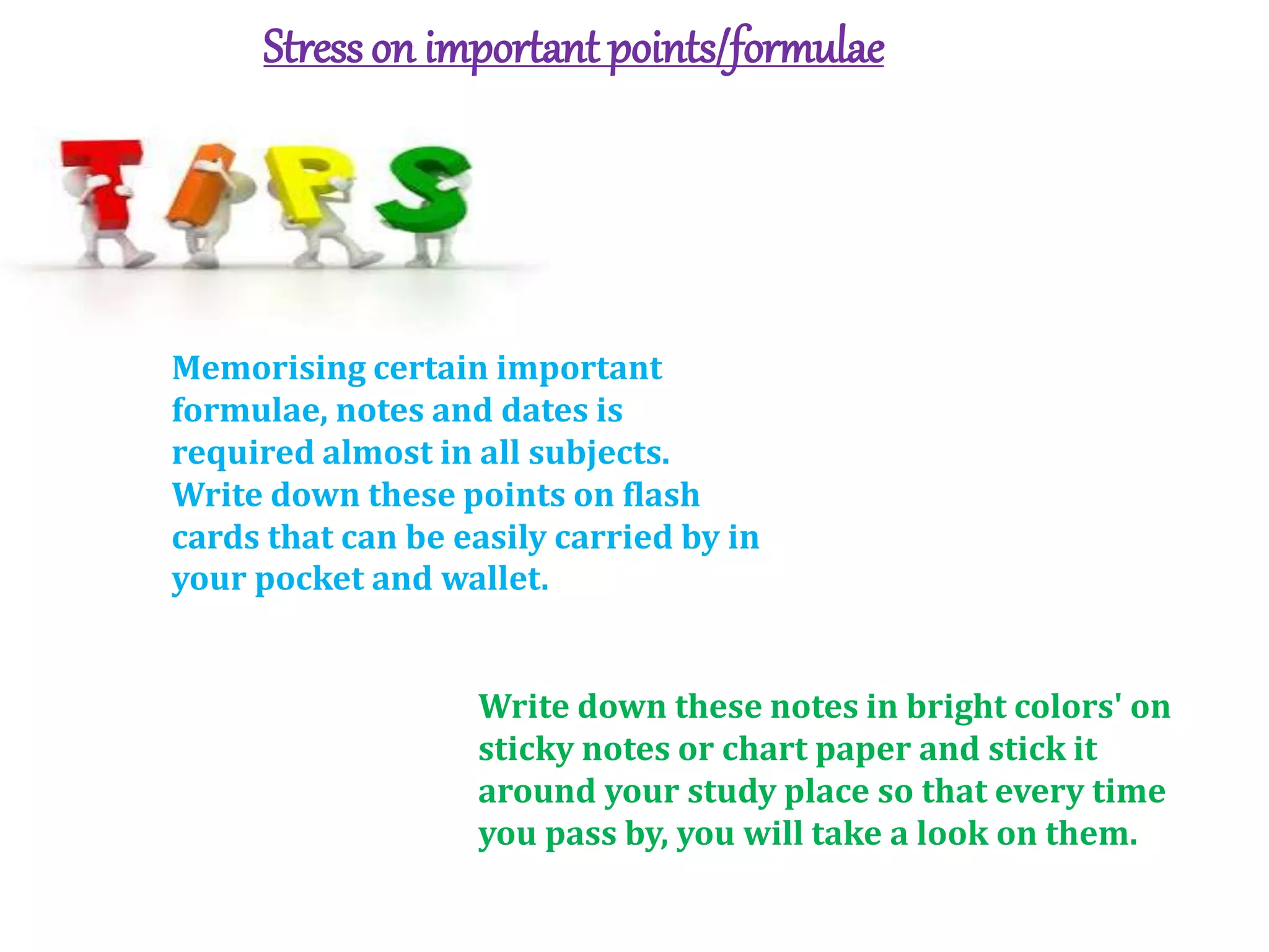 Stresson important points/formulae
Memorising certain important
formulae, notes and dates is
required almost in all subjects.
Write down these points on flash
cards that can be easily carried by in
your pocket and wallet.
Write down these notes in bright colors' on
sticky notes or chart paper and stick it
around your study place so that every time
you pass by, you will take a look on them.
 
